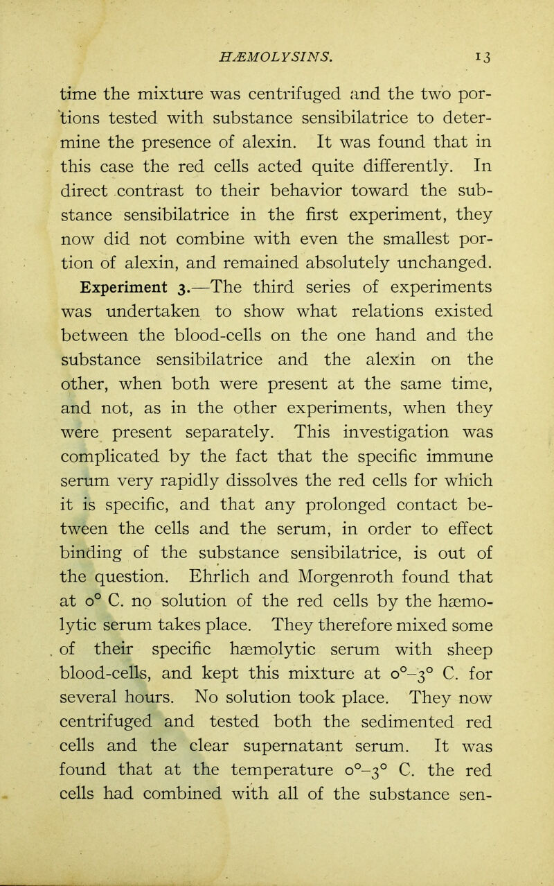 time the mixture was centrifuged and the two por- tions tested with substance sensibilatrice to deter- mine the presence of alexin. It was found that in this case the red cells acted quite differently. In direct contrast to their behavior toward the sub- stance sensibilatrice in the first experiment, they now did not combine with even the smallest por- tion of alexin, and remained absolutely unchanged. Experiment 3.—The third series of experiments was undertaken to show what relations existed between the blood-cells on the one hand and the substance sensibilatrice and the alexin on the other, when both were present at the same time, and not, as in the other experiments, when they were present separately. This investigation was complicated by the fact that the specific immune serum very rapidly dissolves the red cells for which it is specific, and that any prolonged contact be- tween the cells and the serum, in order to effect binding of the substance sensibilatrice, is out of the question. Ehrlich and Morgenroth found that at 0° C. no solution of the red cells by the haemo- lytic serum takes place. They therefore mixed some of their specific haemolytic serum with sheep blood-cells, and kept this mixture at 0^-3° C. for several hours. No solution took place. They now centrifuged and tested both the sedimented red cells and the clear supernatant serum. It was found that at the temperature 0^-3° C. the red cells had combined with all of the substance sen-