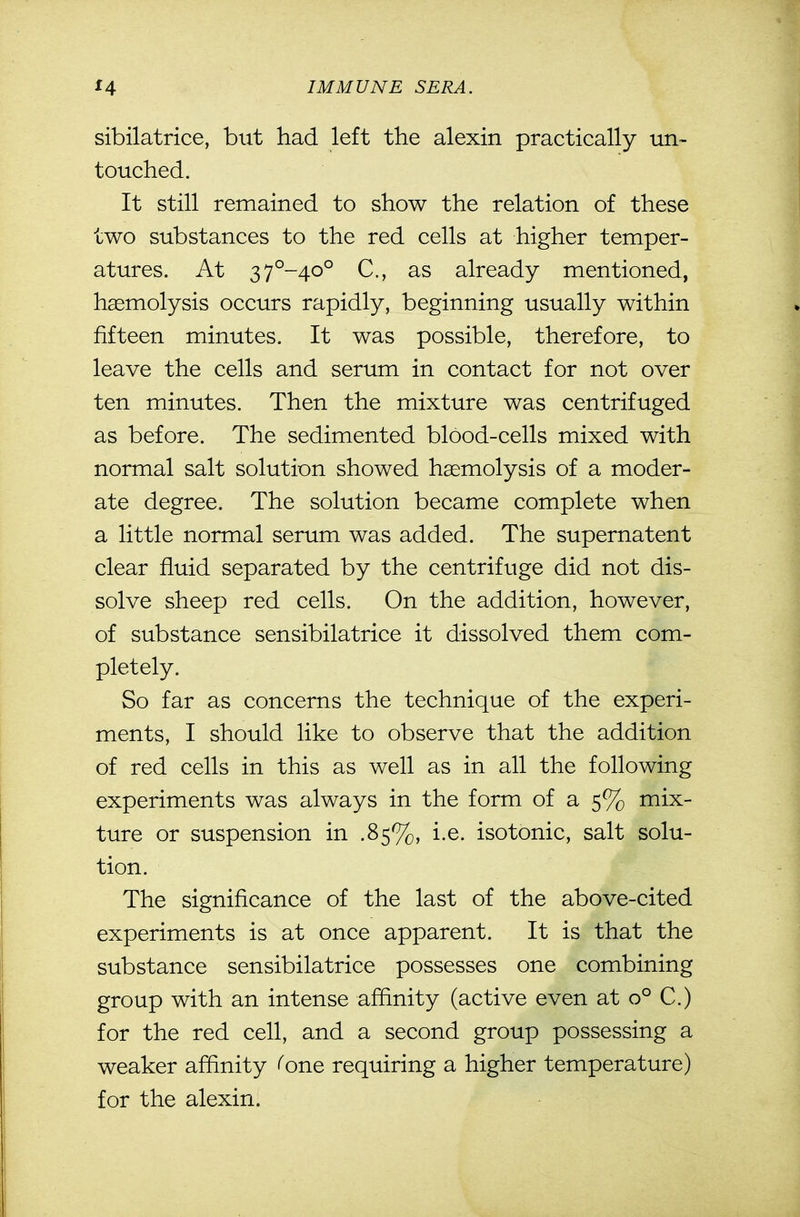 sibilatrice, but had left the alexin practically un- touched. It still remained to show the relation of these two substances to the red cells at higher temper- atures. At 37°-40° C, as already mentioned, haemolysis occurs rapidly, beginning usually within fifteen minutes. It was possible, therefore, to leave the cells and serum in contact for not over ten minutes. Then the mixture was centrifuged as before. The sedimented blood-cells mixed with normal salt solution showed haemolysis of a moder- ate degree. The solution became complete when a little normal serum was added. The supernatent clear fluid separated by the centrifuge did not dis- solve sheep red cells. On the addition, however, of substance sensibilatrice it dissolved them com- pletely. So far as concerns the technique of the experi- ments, I should like to observe that the addition of red cells in this as well as in all the following experiments was always in the form of a 5% mix- ture or suspension in .85%, i.e. isotonic, salt solu- tion. The significance of the last of the above-cited experiments is at once apparent. It is that the substance sensibilatrice possesses one combining group with an intense affinity (active even at 0° C.) for the red cell, and a second group possessing a weaker affinity (one requiring a higher temperature) for the alexin.