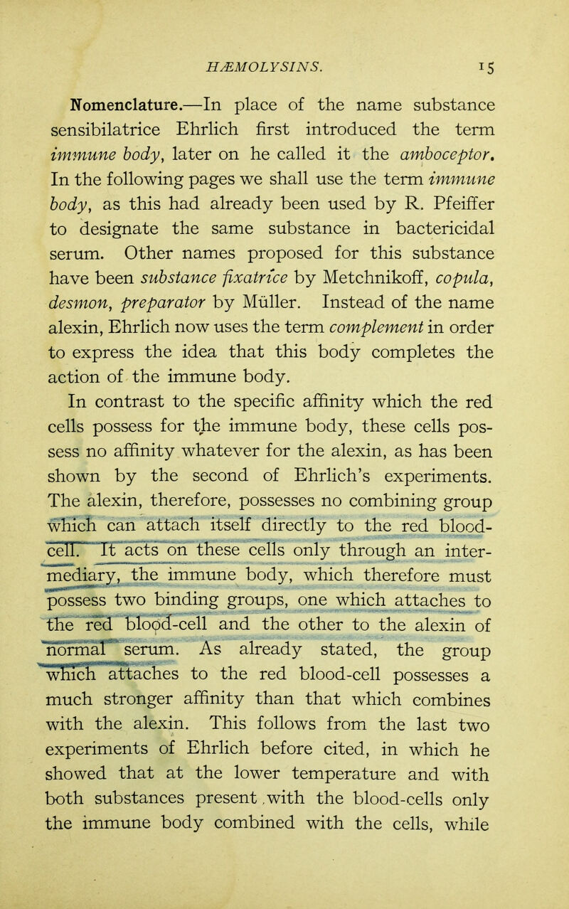 Nomenclature.—In place of the name substance sensibilatrice Ehrlich first introduced the term immune body, later on he called it the amboceptor. In the following pages we shall use the term immune body, as this had already been used by R. Pfeiffer to designate the same substance in bactericidal serum. Other names proposed for this substance have been substance fixatnce by Metchnikoff, copula, desmon, preparator by Miiller. Instead of the name alexin, Ehrlich now uses the term complement in order to express the idea that this body completes the action of the immune body. In contrast to the specific affinity which the red cells possess for the immune body, these cells pos- sess no affinity whatever for the alexin, as has been shown by the second of Ehrlich's experiments. The alexin, therefore, possesses no combining group which can attach itself directly to the red blood- cell. It acts on these cells only through an inter- mediary, the immune body, which therefore must possess two binding groups, one which attaches to the red blo9d-cell and the other to the alexin of no^^r* serum. As already stated, the group whicli attaches to the red blood-cell possesses a much stronger affinity than that which combines with the alexin. This follows from the last two experiments of Ehrlich before cited, in which he showed that at the lower temperature and with both substances present ,with the blood-cells only the immune body combined with the cells, while