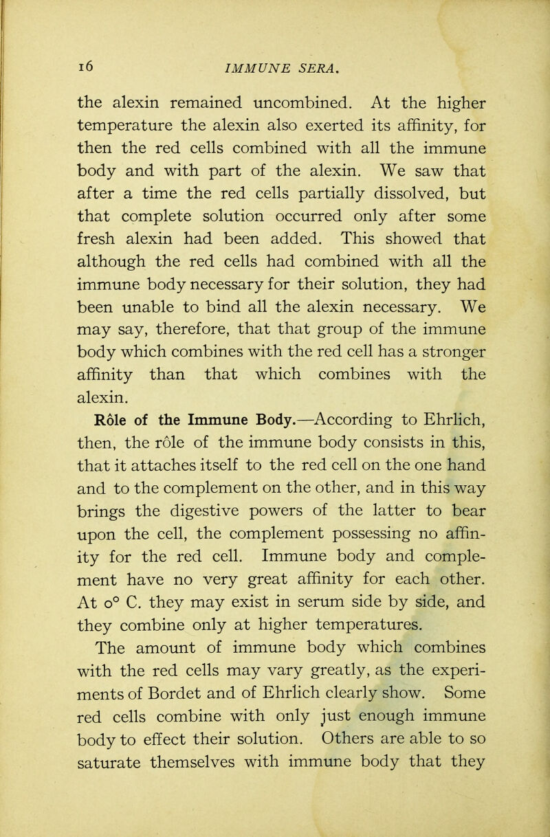the alexin remained uncombined. At the higher temperature the alexin also exerted its affinity, for then the red cells combined with all the immune body and with part of the alexin. We saw that after a time the red cells partially dissolved, but that complete solution occurred only after some fresh alexin had been added. This showed that although the red cells had combined with all the immime body necessary for their solution, they had been unable to bind all the alexin necessary. We may say, therefore, that that group of the immune body which combines with the red cell has a stronger affinity than that which combines with the alexin. Role of the Immune Body.—According to Ehrlich, then, the role of the immune body consists in this, that it attaches itself to the red cell on the one hand and to the complement on the other, and in this way brings the digestive powers of the latter to bear upon the cell, the complement possessing no affin- ity for the red cell. Immune body and comple- ment have no very great affinity for each other. At o° C. they may exist in serum side by side, and they combine only at higher temperatures. The amount of immune body which combines with the red cells may vary greatly, as the experi- ments of Bordet and of Ehrlich clearly show. Some red cells combine with only just enough immune body to effect their solution. Others are able to so saturate themselves with immune body that they