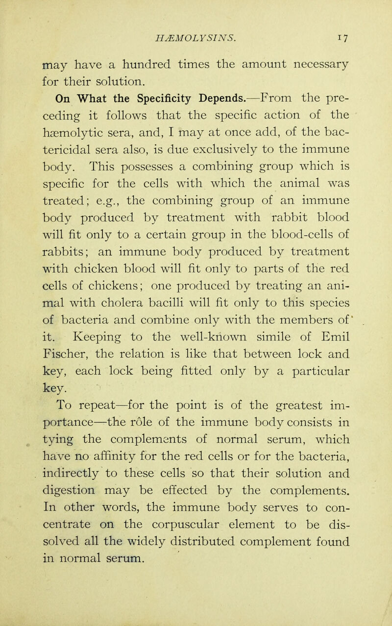 may have a hundred times the amount necessary for their solution. On What the Specificity Depends.—From the pre- ceding it fohows that the specific action of the haemolytic sera, and, I may at once add, of the bac- tericidal sera also, is due exclusively to the immune body. This possesses a combining group which is specific for the cells with which the animal was treated; e.g., the combining group of an immune body produced by treatment with rabbit blood will fit only to a certain group in the blood-cells of rabbits; an immune body produced by treatment with chicken blood will fit only to parts of the red cells of chickens; one produced by treating an ani- mal with cholera bacilli will fit only to this species of bacteria and combine only with the members of' it. Keeping to the well-known simile of Emil Fischer, the relation is like that between lock and key, each lock being fitted only by a particular key. To repeat—for the point is of the greatest im- portance—the role of the immune body consists in tying the complements of normal serum, which have no affinity for the red cells or for the bacteria, indirectly to these cells so that their solution and digestion may be effected by the complements. In other words, the immune body serves to con- centrate on the corpuscular element to be dis- solved all the widely distributed complement found in normal serum.