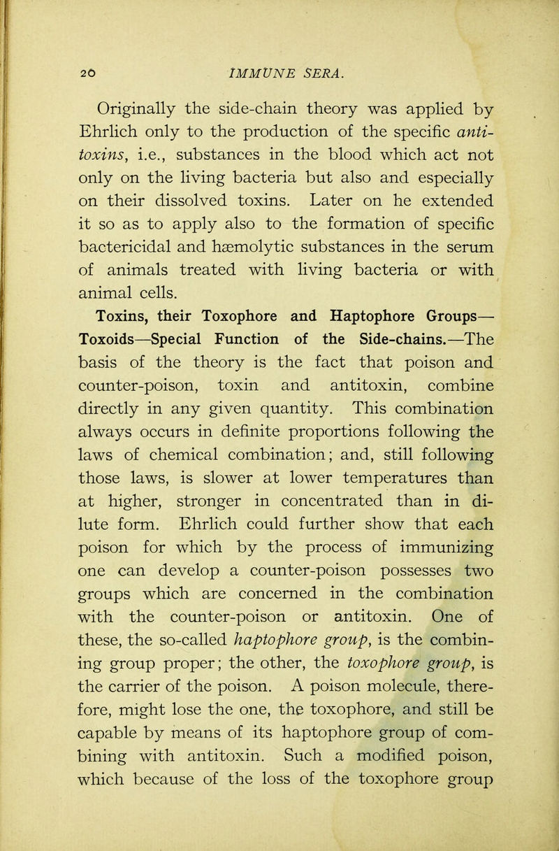 Originally the side-chain theory was applied by Ehrlich only to the production of the specific anti- toxins, i.e., substances in the blood which act not only on the living bacteria but also and especially on their dissolved toxins. Later on he extended it so as to apply also to the formation of specific bactericidal and haemolytic substances in the serum of animals treated with living bacteria or with animal cells. Toxins, their Toxophore and Haptophore Groups— Toxoids—Special Function of the Side-chains.—The basis of the theory is the fact that poison and counter-poison, toxin and antitoxin, combine directly in any given quantity. This combination always occurs in definite proportions following the laws of chemical combination; and, still following those laws, is slower at lower temperatures than at higher, stronger in concentrated than in di- lute form. Ehrlich could further show that each poison for which by the process of immunizing one can develop a counter-poison possesses two groups which are concerned in the combination with the counter-poison or antitoxin. One of these, the so-called haptophore group, is the combin- ing group proper; the other, the toxophore group, is the carrier of the poison. A poison molecule, there- fore, might lose the one, the toxophore, and still be capable by means of its haptophore group of com- bining with antitoxin. Such a modified poison, which because of the loss of the toxophore group