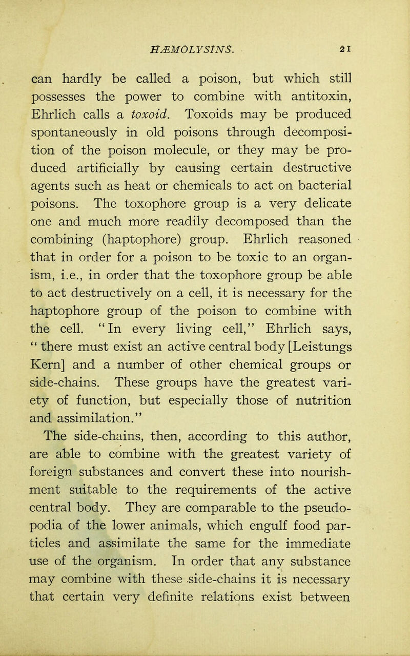 can hardly be called a poison, but which still possesses the power to combine with antitoxin, Ehrlich calls a toxoid. Toxoids may be produced spontaneously in old poisons through decomposi- tion of the poison molecule, or they may be pro- duced artificially by causing certain destructive agents such as heat or chemicals to act on bacterial poisons. The toxophore group is a very delicate one and much more readily decomposed than the combining (haptophore) group. Ehrlich reasoned that in order for a poison to be toxic to an organ- ism, i.e., in order that the toxophore group be able to act destructively on a cell, it is necessary for the haptophore group of the poison to combine with the cell. In every living cell, Ehrlich says, there must exist an active central body [Leistungs Kern] and a number of other chemical groups or side-chains. These groups have the greatest vari- ety of function, but especially those of nutrition and assimilation. The side-chains, then, according to this author, are able to combine with the greatest variety of foreign substances and convert these into nourish- ment suitable to the requirements of the active central body. They are comparable to the pseudo- podia of the lower animals, which engulf food par- ticles and assimilate the same for the immediate use of the organism. In order that any substance may combine with these .side-chains it is necessary that certain very definite relations exist between