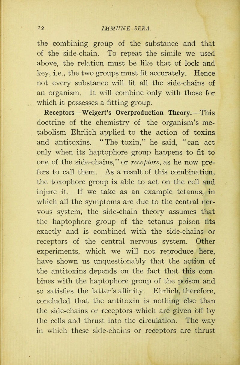 the combining group of the substance and that of the side-chain. To repeat the simile we used above, the relation must be like that of lock and key, i.e., the two groups must fit accurately. Hence not every substance will fit all the side-chains of an organism. It will combine only with those for which it possesses a fitting group. Receptors—Weigert's Overproduction Theory.—^This doctrine of the chemistry of the organism's me- tabolism Ehrlich applied to the action of toxins and antitoxins. The toxin, he said, can act only when its haptophore group happens to fit to one of the side-chains, or receptors, as he now pre- fers to call them. As a result of this combination, the toxophore group is able to act on the cell and injure it. If we take as an example tetanus, in which all the symptoms are due to the central ner- vous system, the side-chain theory assumes that the haptophore group of the tetanus poison fits exactly and is combined with the side-chains or receptors of the central nervous system. Other experiments, which we will not reproduce here, have shown us unquestionably that the action of the antitoxins depends on the fact that this com- bines with the haptophore group of the poison and so satisfies the latter's affinity. Ehrlich, therefore, concluded that the antitoxin is nothing else than the side-chains or receptors which are given off by the cells and thrust into the circulation. The way in which these side-chains or receptors are thrust