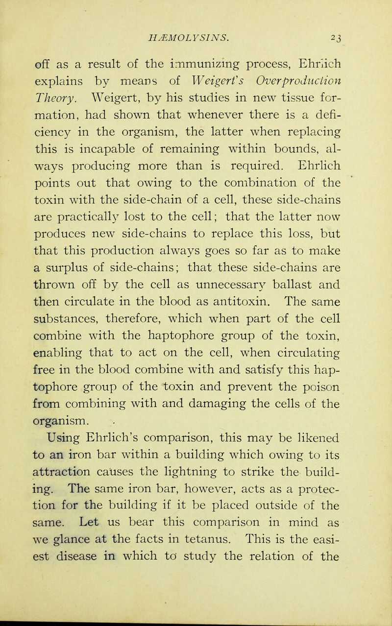 off as a result of the immunizing process, Ehriich explains by means of Weigerfs Overproduction Theory, Weigert, by his studies in new tissue for- mation, had shown that whenever there is a defi- ciency in the organism, the latter when replacing this is incapable of remaining within bounds, al- ways producing more than is required. Ehriich points out that owing to the combination of the toxin with the side-chain of a cell, these side-chains are practically lost to the cell; that the latter now produces new side-chains to replace this loss, but that this production always goes so far as to make a surplus of side-chains; that these side-chains are thrown off by the cell as unnecessary ballast and then circulate in the blood as antitoxin. The same substances, therefore, which when part of the cell combine with the haptophore group of the toxin, enabling that to act on the cell, when circulating free in the blood combine with and satisfy this hap- tophore group of the toxin and prevent the poison from combining with and damaging the cells of the organism. Using Ehriich's comparison, this may be likened to an iron bar within a building which owing to its attraction causes the lightning to strike the build- ing. The same iron bar, however, acts as a protec- tion for the building if it be placed outside of the same. Let us bear this comparison in mind as we glance at the facts in tetanus. This is the easi- est disease in which to study the relation of the