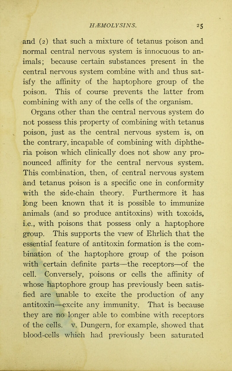 and (2) that such a mixture of tetanus poison and normal central nervous system is innocuous to an- imals; because certain substances present in the central nervous system combine with and thus sat- isfy the affinity of the haptophore group of the poison. This of course prevents the latter from combining with any of the cells of the organism. Organs other than the central nervous system do not possess this property of combining with tetanus , poison, just as the central nervous system is, on the contrary, incapable of combining with diphthe- ria poison which clinically does not show any pro- nounced affinity for the central nervous system. This combination, then, of central nervous system and tetanus poison is a specific one in conformity with the side-chain theory. Furthermore it has long been known that it is possible to immunize animals (and so produce antitoxins) with toxoids, i.e., with poisons that possess only a haptophore group. This supports the view of Ehrlich that the essential feature of antitoxin formation is the com- bination of 'the haptophore group of the poison with certain definite parts—the receptors—of the cell. Conversely, poisons or cells the affinity of whose haptophore group has previously been satis- fied are unable to excite the production of any antitoxin—excite any immunity. That is because they are no longer able to combine with receptors of the cells, v. Dungern, for example, showed that blood-cells which had previously been saturated