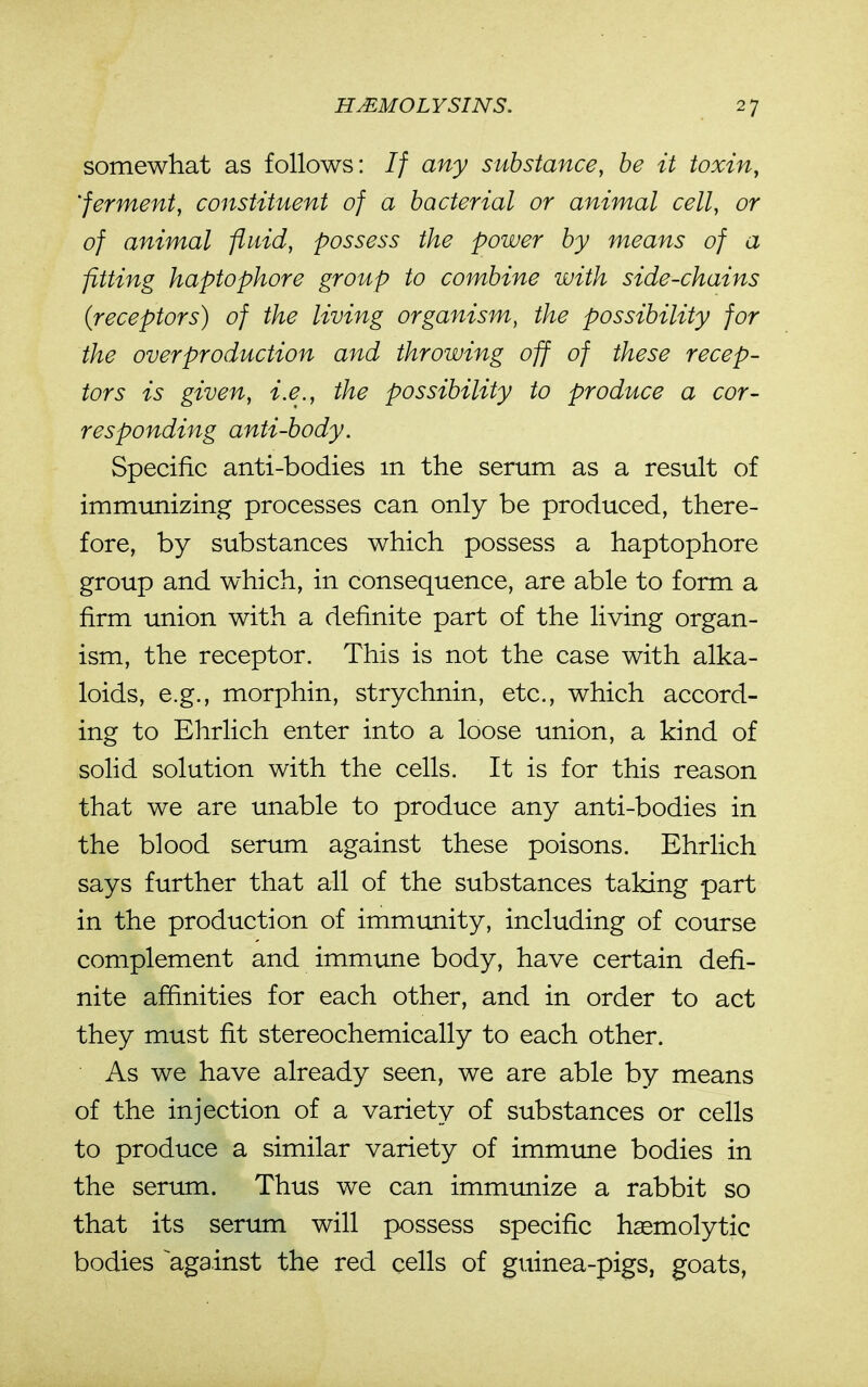 somewhat as follows: If any substance, he it toxin, 'ferment, constituent of a bacterial or animal cell, or of animal fluid, possess the power by means of a fitting haptophore group to combine with side-chains (receptors) of the living organism, the possibility for the overproduction and throwing off of these recep- tors is given, i.e., the possibility to produce a cor- responding anti-body. Specific anti-bodies m the serum as a result of immimizing processes can only be produced, there- fore, by substances which possess a haptophore group and which, in consequence, are able to form a firm union with a definite part of the living organ- ism, the receptor. This is not the case with alka- loids, e.g., morphin, strychnin, etc., which accord- ing to Ehrlich enter into a loose union, a kind of solid solution with the cells. It is for this reason that we are unable to produce any anti-bodies in the blood serum against these poisons. Ehrlich says further that all of the substances taking part in the production of immunity, including of course complement and immune body, have certain defi- nite affinities for each other, and in order to act they must fit stereochemically to each other. As we have already seen, we are able by means of the injection of a variety of substances or cells to produce a similar variety of immime bodies in the serimi. Thus we can immunize a rabbit so that its sertmi will possess specific hemolytic bodies ^against the red cells of guinea-pigs, goats,