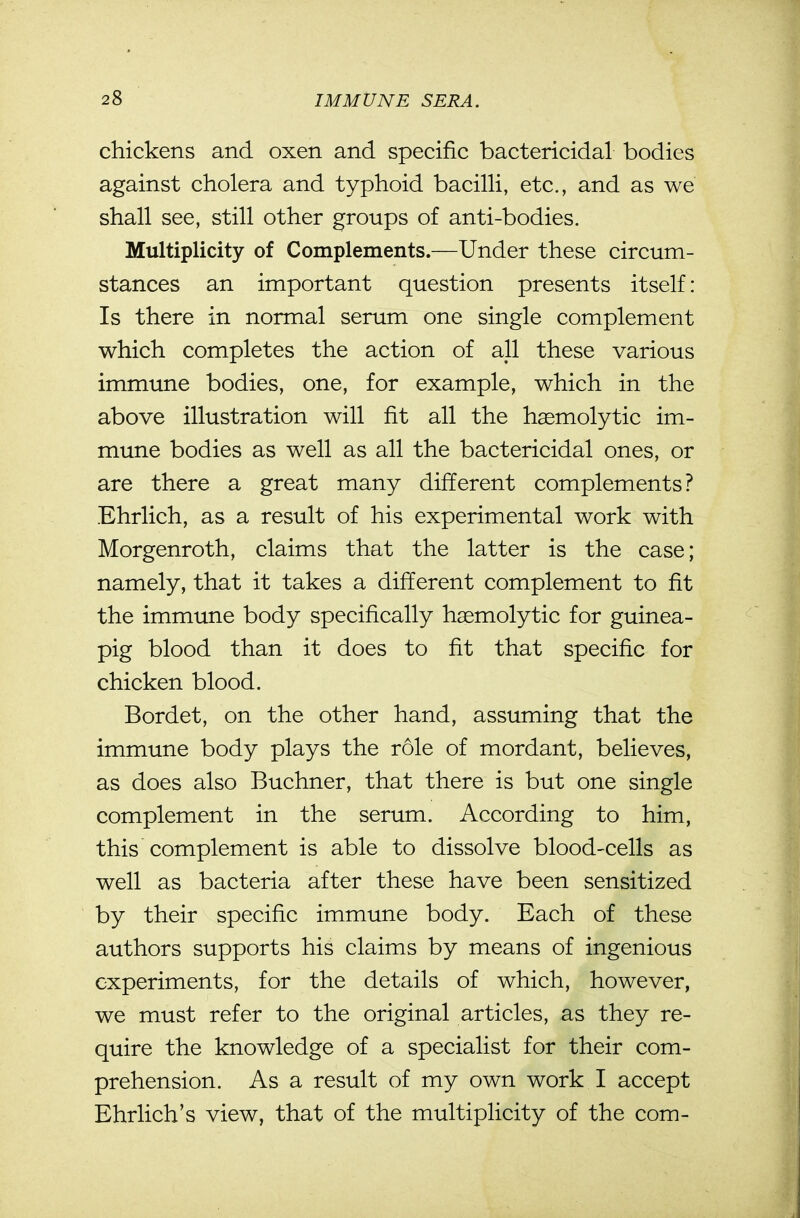 chickens and oxen and specific bactericidal bodies against cholera and typhoid bacilli, etc., and as we shall see, still other groups of anti-bodies. Multiplicity of Complements.—Under these circum- stances an important question presents itself: Is there in normal serum one single complement which completes the action of all these various immune bodies, one, for example, which in the above illustration will fit all the haemolytic im- mune bodies as well as all the bactericidal ones, or are there a great many different complements? Ehrlich, as a result of his experimental work with Morgenroth, claims that the latter is the case; namely, that it takes a different complement to fit the immune body specifically haemolytic for guinea- pig blood than it does to fit that specific for chicken blood. Bordet, on the other hand, assuming that the immune body plays the role of mordant, believes, as does also Buchner, that there is but one single complement in the serum. According to him, this complement is able to dissolve blood-cells as well as bacteria after these have been sensitized by their specific immune body. Each of these authors supports his claims by means of ingenious experiments, for the details of which, however, we must refer to the original articles, as they re- quire the knowledge of a specialist for their com- prehension. As a result of my own work I accept Ehrlich's view, that of the multiplicity of the com-