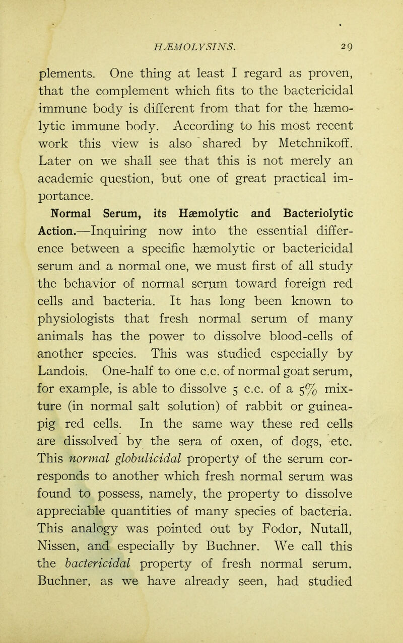 plements. One thing at least I regard as proven, that the complement which fits to the bactericidal immune body is different from that for the hsemo- lytic immune body. According to his most recent work this view is also shared by Metchnikoff. Later on we shall see that this is not merely an academic question, but one of great practical im- portance. Normal Serum, its Haemolytic and Bacteriolytic Action.—Inquiring now into the essential differ- ence between a specific haemolytic or bactericidal serum and a normal one, we must first of all study the behavior of normal serum toward foreign red cells and bacteria. It has long been known to physiologists that fresh normal serum of many animals has the power to dissolve blood-cells of another species. This was studied especially by Landois. One-half to one c.c. of normal goat serum, for example, is able to dissolve 5 c.c. of a 5% mix- ture (in normal salt solution) of rabbit or guinea- pig red cells. In the same way these red cells are dissolved by the sera of oxen, of dogs, etc. This normal glohulicidal property of the serum cor- responds to another which fresh normal serum was found to possess, namely, the property to dissolve appreciable quantities of many species of bacteria. This analogy was pointed out by Fodor, Nutall, Nissen, and especially by Buchner. We call this the bactericidal property of fresh normal serum. Buchner, as we have already seen, had studied