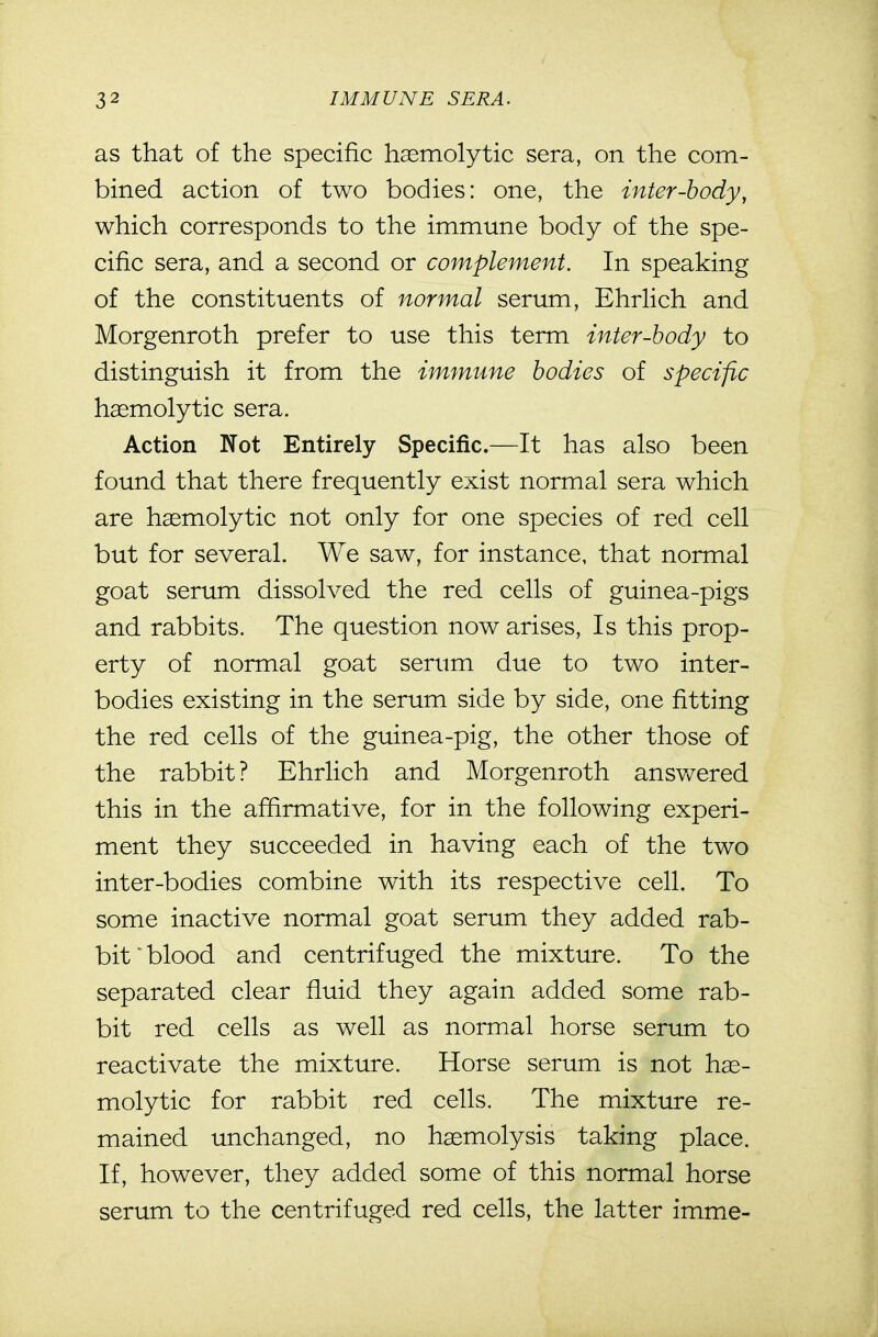 as that of the specific hasmolytic sera, on the com- bined action of two bodies: one, the inter-body, which corresponds to the immune body of the spe- cific sera, and a second or complement. In speaking of the constituents of normal serum, EhrHch and Morgenroth prefer to use this term inter-body to distinguish it from the immune bodies of specific haemolytic sera. Action Not Entirely Specific.—It has also been found that there frequently exist normal sera which are haemolytic not only for one species of red cell but for several. We saw, for instance, that normal goat serum dissolved the red cells of guinea-pigs and rabbits. The question now arises. Is this prop- erty of normal goat serum due to two inter- bodies existing in the serum side by side, one fitting the red cells of the guinea-pig, the other those of the rabbit? Ehrlich and Morgenroth answered this in the afiirmative, for in the following experi- ment they succeeded in having each of the two inter-bodies combine with its respective cell. To some inactive normal goat serum they added rab- bit blood and centrifuged the mixture. To the separated clear fluid they again added some rab- bit red cells as well as normal horse serum to reactivate the mixture. Horse serum is not hae- molytic for rabbit red cells. The mixture re- mained unchanged, no haemolysis taking place. If, however, they added some of this normal horse serum to the centrifuged red cells, the latter imme-