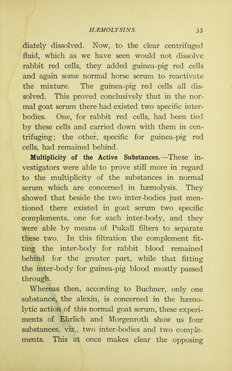 diately dissolved. Now, to the clear centrifugecl fluid, which as we have seen would not dissolve rabbit red cells, they added guinea-pig red cells and again some normal horse serum to reactivate the mixture. The guinea-pig red cells all dis- solved. This proved conclusively that in the nor- mal goat serum there had existed two specific inter- bodies. One, for rabbit red cells, had been tied by these cells and carried down with them in cen- trifuging; the other, specific for guinea-pig red cells, had remained behind. Multiplicity of the Active Substances.—These in- vestigators were able to prove still more in regard to the multiplicity of the substances in normal serum which are concerned in hemolysis. They showed that beside the two inter-bodies just men- tioned there existed in goat serum two specific complements, one for each inter-body, and they were able by means of Pukall filters to separate these two. In this filtration the complement fit- ting the inter-body for rabbit blood remained behind for the greater part, while that fitting the inter-body for guinea-pig blood mostly passed through. Whereas then, according to Buchner, only one substance, the alexin, is concerned in the hasmo- lytic action of this normal goat serum, these experi- ments of Ehrlich and IMorgenroth show us four substances, viz., two inter-bodies and two comple- ments. This at once makes clear the opposing