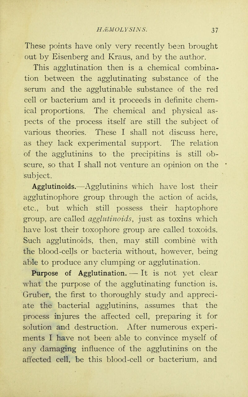 These points have only very recently besn brought out by Eisenberg and Kraus, and by the author. This agglutination then is a chemical combina- tion between the agglutinating substance of the serum and the agglutinable substance of the red cell or bacterium and it proceeds in definite chem- ical proportions. The chemical and physical as- pects of the process itself are still the subject of various theories. These I shall not discuss here, as they lack experimental support. The relation of the agglutinins to the precipitins is still ob- scure, so that I shall not venture an opinion on the subject. Agglutinoids.—Agglutinins which have lost their agglutinophore group through the action of acids, etc., but which still possess their haptophore group, are called agglutinoids, just as toxins which have lost their toxophore group are called toxoids. Such agglutinoids, then, may still combine with the blood-cells or bacteria without, however, being able to produce any clumping or agglutination. Purpose of Agglutination. — It is not yet clear what the purpose of the agglutinating function is. Gruber, the first to thoroughly study and appreci- ate the bacterial agglutinins, assumes that the process injures the affected cell, preparing it for solution and destruction. After numerous experi- ments I have not been- able to convince myself of any damaging influence of the agglutinins on the affected cell, be this blood-cell or bacterium, and