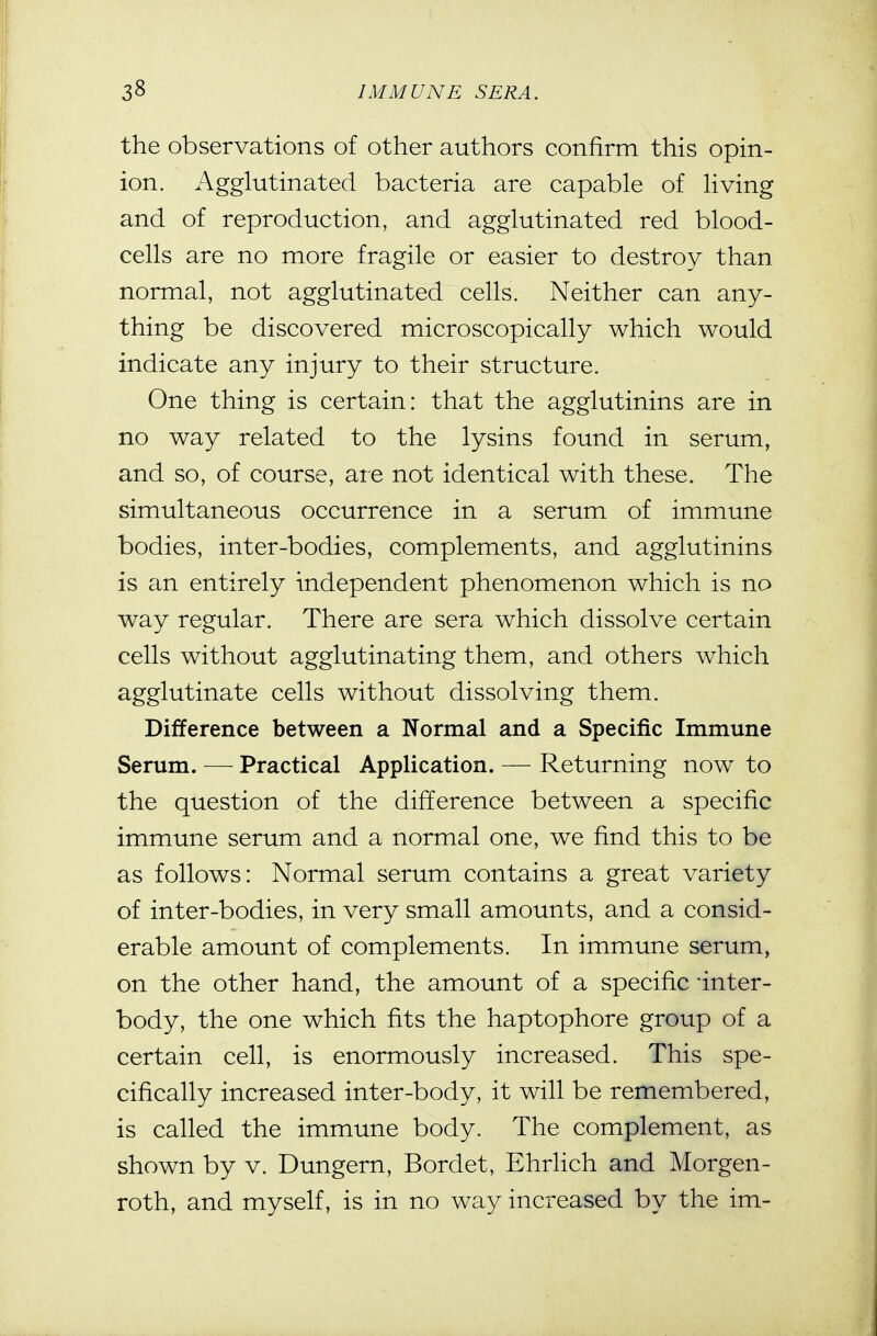 the observations of other authors confirm this opin- ion. Agglutinated bacteria are capable of living and of reproduction, and agglutinated red blood- cells are no more fragile or easier to destroy than normal, not agglutinated cells. Neither can any- thing be discovered microscopically which would indicate any injury to their structure. One thing is certain: that the agglutinins are in no way related to the lysins found in serum, and so, of course, are not identical with these. The simultaneous occurrence in a serum of immune bodies, inter-bodies, complements, and agglutinins is an entirely independent phenomenon which is no way regular. There are sera which dissolve certain cells without agglutinating them, and others which agglutinate cells without dissolving them. Difference between a Normal and a Specific Immune Serum. — Practical Application. — Returning now to the question of the difference between a specific immune serum and a normal one, we find this to be as follows: Normal serum contains a great variety of inter-bodies, in very small amounts, and a consid- erable amount of complements. In immune serum, on the other hand, the amount of a specific -inter- body, the one which fits the haptophore group of a certain cell, is enormously increased. This spe- cifically increased inter-body, it will be remembered, is called the immune body. The complement, as shown by v. Dungern, Bordet, Ehrlich and Morgen- roth, and myself, is in no way increased by the im-