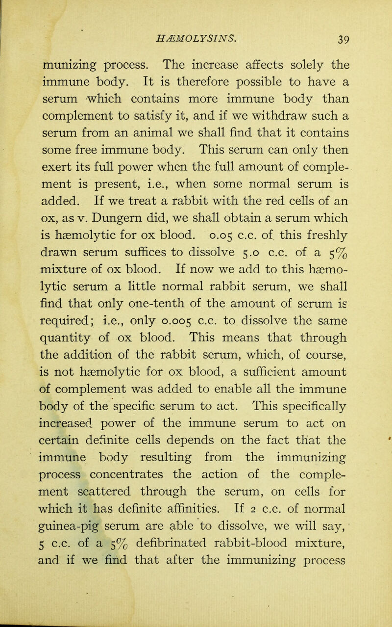 munizing process. The increase affects solely the immune body. It is therefore possible to have a serum which contains more immune body than complement to satisfy it, and if we withdraw such a serum from an animal we shall find that it contains some free immune body. This serum can only then exert its full power when the full amount of comple- ment is present, i.e., when some normal serum is added. If we treat a rabbit with the red cells of an ox, as V. Dungern did, we shall obtain a serum which is haemolytic for ox blood. 0.05 c.c. of. this freshly drawn serum suffices to dissolve 5.0 c.c. of a 5% mixture of ox blood. If now we add to this haemo- lytic serum a little normal rabbit serum, we shall find that only one-tenth of the amount of serum is required; i.e., only 0.005 dissolve the same quantity of ox blood. This means that through the addition of the rabbit serum, which, of course, is not haemolytic for ox blood, a sufficient amount of complement was added to enable all the immune body of the specific serum to act. This specifically increased power of the immune serum to act on certain definite cells depends on the fact that the immune body resulting from the immunizing process concentrates the action of the comple- ment scattered through the serum, on cells for which it has definite affinities. If 2 c.c. of normal guinea-pig serum are able to dissolve, we will say, 5 c.c. of a 5% defibrinated rabbit-blood mixture, and if we find that after the immunizing process