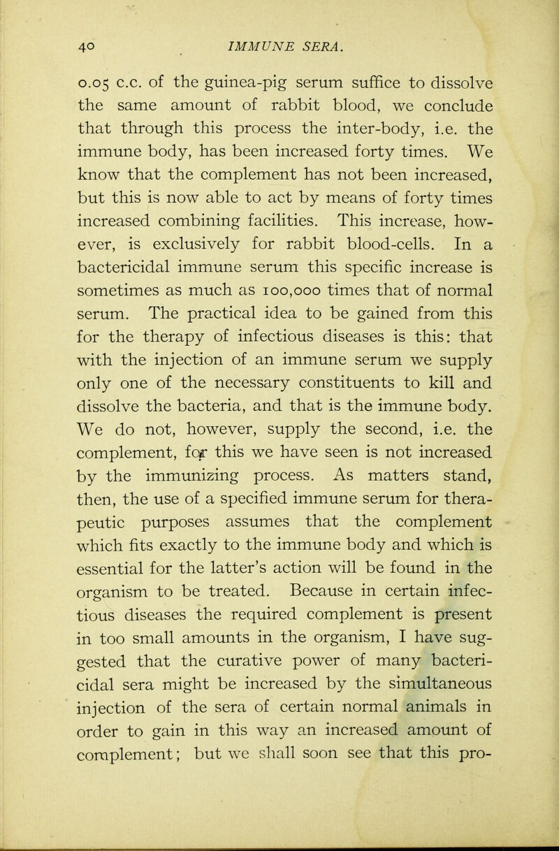 0.05 c.c. of the guinea-pig serum suffice to dissolve the same amount of rabbit blood, we conclude that through this process the inter-body, i.e. the immune body, has been increased forty times. We know that the complement has not been increased, but this is now able to act by means of forty times increased combining facilities. This increase, how- ever, is exclusively for rabbit blood-cells. In a bactericidal immune serum this specific increase is sometimes as much as 100,000 times that of normal serum. The practical idea to be gained from this for the therapy of infectious diseases is this: that with the injection of an immune serum we supply only one of the necessary constituents to kill and dissolve the bacteria, and that is the immune body. We do not, however, supply the second, i.e. the complement, for this we have seen is not increased by the immunizing process. As matters stand, then, the use of a specified immune serum for thera- peutic purposes assumes that the complement which fits exactly to the immune body and which is essential for the latter's action will be found in the organism to be treated. Because in certain infec- tious diseases the required complement is present in too small amounts in the organism, I have sug- gested that the curative power of many bacteri- cidal sera might be increased by the simultaneous injection of the sera of certain normal animals in order to gain in this way an increased amount of complement; but we shall soon see that this pro-