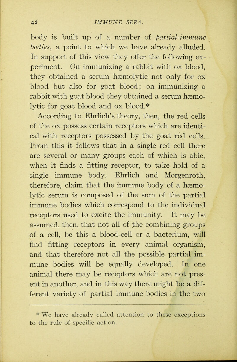 body is built up of a number of partial-immune bodies, a point to which we have already alluded. In support of this view they offer the following ex- periment. On immunizing a rabbit with ox blood, they obtained a serum haemolytic not only for ox blood but also for goat blood; on immunizing a rabbit with goat blood they obtained a serum haemo- lytic for goat blood and ox blood.* According to Ehrlich's theory, then, the red cells of the ox possess certain receptors which are identi- cal with receptors possessed by the goat red cells. From this it follows that in a single red cell there are several or many groups each of which is able, when it finds a fitting receptor, to take hold of a single immune body. Ehrlich and Morgenroth, therefore, claim that the immune body of a haemo- lytic serum is composed of the sum of the partial immune bodies which correspond to the individual receptors used to excite the immunity. It may be assumed, then, that not all of the combining groups of a cell, be this a blood-cell or a bacterium, will find fitting receptors in every animal organism, and that therefore not all the possible partial im- mune bodies will be equally developed. In one animal there may be receptors which are not pres- ent in another, and in this way there might be a dif- ferent variety of partial immune bodies in the two * We have already called attention to these exceptions to the rule of specific action.