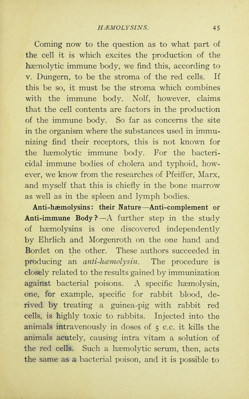 Coming now to the question as to what part of the cell it is which excites the production of the haemolytic immune body, we find this, according to V. Dungern, to be the stroma of the red cells. If this be so, it must be the stroma which combines with the immune body. Nolf, however, claims that the cell contents are factors in the production of the immune body. So far as concerns the site in the organism where the substances used in immu- nizing find their receptors, this is not known for the haemolytic immune body. For the bacteri- cidal immune bodies of cholera and typhoid, how- ever, we know from the researches of Pfeiffer, Marx, and myself that this is chiefly in the bone marrow as well as in the spleen and lymph bodies. Anti-haemolysins: their Nature—Anti-complement or Anti-immune Body?—A further step in the study of haemolysins is one discovered independently by Ehrlich and Morgenroth on the one hand and Bordet on the other. These authors succeeded in producing an anti-kcBmolysin. The procedure is closely related to the results gained by immunization against bacterial poisons. A. specific haemolysin, one, for example, specific for rabbit blood, de- rived by treating a guinea-pig with rabbit red cells, is highly toxic to rabbits. Injected into the animals intravenously in doses of 5 c.c. it kills the animals acutely, causing intra vitam a solution of the red cells. Such a haemolytic serum, then, acts the same as a bacterial poison, and it is possible to