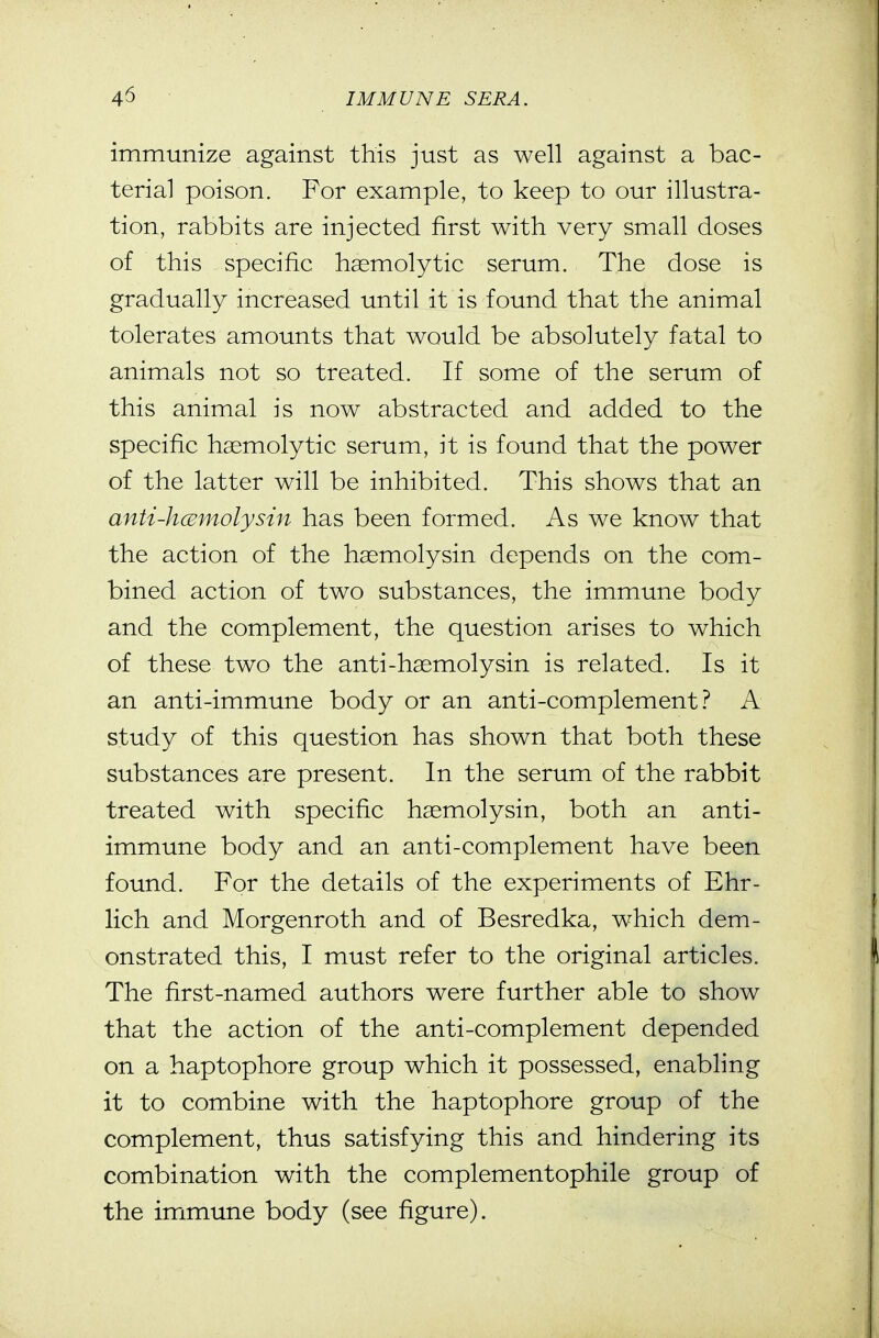 immunize against this just as well against a bac- terial poison. For example, to keep to our illustra- tion, rabbits are injected first with very small doses of this specific haemolytic serum. The dose is gradually increased until it is found that the animal tolerates amounts that would be absolutely fatal to animals not so treated. If some of the serum of this animal is now abstracted and added to the specific hemolytic serum, it is found that the power of the latter will be inhibited. This shows that an anti-hcBmolysin has been formed. As we know that the action of the hasmolysin depends on the com- bined action of two substances, the immune body and the complement, the question arises to which of these two the anti-hsemolysin is related. Is it an anti-immune body or an anti-complement.'' A study of this question has shown that both these substances are present. In the serum of the rabbit treated with specific haemolysin, both an anti- immune body and an anti-complement have been found. For the details of the experiments of Ehr- lich and Morgenroth and of Besredka, which dem- onstrated this, I must refer to the original articles. The first-named authors were further able to show that the action of the anti-complement depended on a haptophore group which it possessed, enabling it to combine with the haptophore group of the complement, thus satisfying this and hindering its combination with the complementophile group of the immune body (see figure).