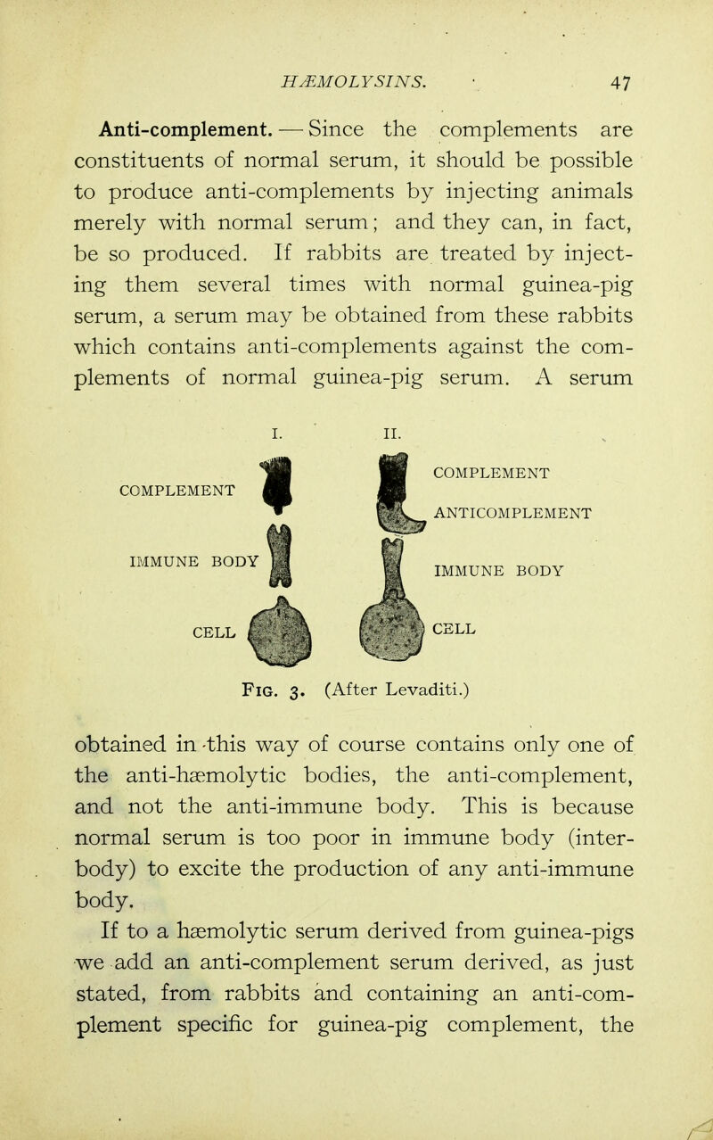 Anti-complement. — Since the complements are constituents of normal serum, it should be possible to produce anti-complements by injecting animals merely with normal serum; and they can, in fact, be so produced. If rabbits are treated by inject- ing them several times with normal guinea-pig serum, a serum may be obtained from these rabbits which contains anti-complements against the com- plements of normal guinea-pig serum. A serum COMPLEMENT IMMUNE BODY CELL COMPLEMENT ANTICOMPLEMENT IMMUNE BODY CELL Fig. 3. (After Levaditi.) obtained in -this way of course contains only one of the anti-haemolytic bodies, the anti-complement, and not the anti-immune body. This is because normal serum is too poor in immune body (inter- body) to excite the production of any anti-immune body. If to a haemolytic serum derived from guinea-pigs we add an anti-complement serum derived, as just stated, from rabbits and containing an anti-com- plement specific for guinea-pig complement, the