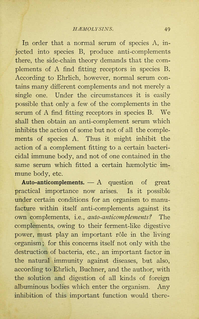 In order that a normal serum of species A, in- jected into species B, produce anti-complements there, the side-chain theory demands that the com- plements of A find fitting receptors in species B. According to Ehrlich, however, normal serum con- tains many different complements and not merely a single one. Under the circumstances it is easily possible that only a few of the complements in the serum of A find fitting receptors in species B. We shall then obtain an anti-complement serum which inhibits the action of some but not of all the comple- ments of species A. Thus it might inhibit the action of a complement fitting to a certain bacteri- cidal immune body, and not of one contained in the same serum which fitted a certain haemolytic im- mune body, etc. Auto-anticomplements. — A question of great practical importance now arises. Is it possible under certain conditions for an organism to manu- facture within itself anti-complements against its own complements, i.e., auto-anticomplementsf The complements, owing to their ferment-like digestive power, must play an important role in the living organism; for this concerns itself not only with the destruction of bacteria, etc., an important factor in the natural immunity against diseases, but also, according to Ehrlich, Buchner, and the author, with the solution and digestion of all kinds of foreign albuminous bodies which enter the organism. Any inhibition of this important function would there-