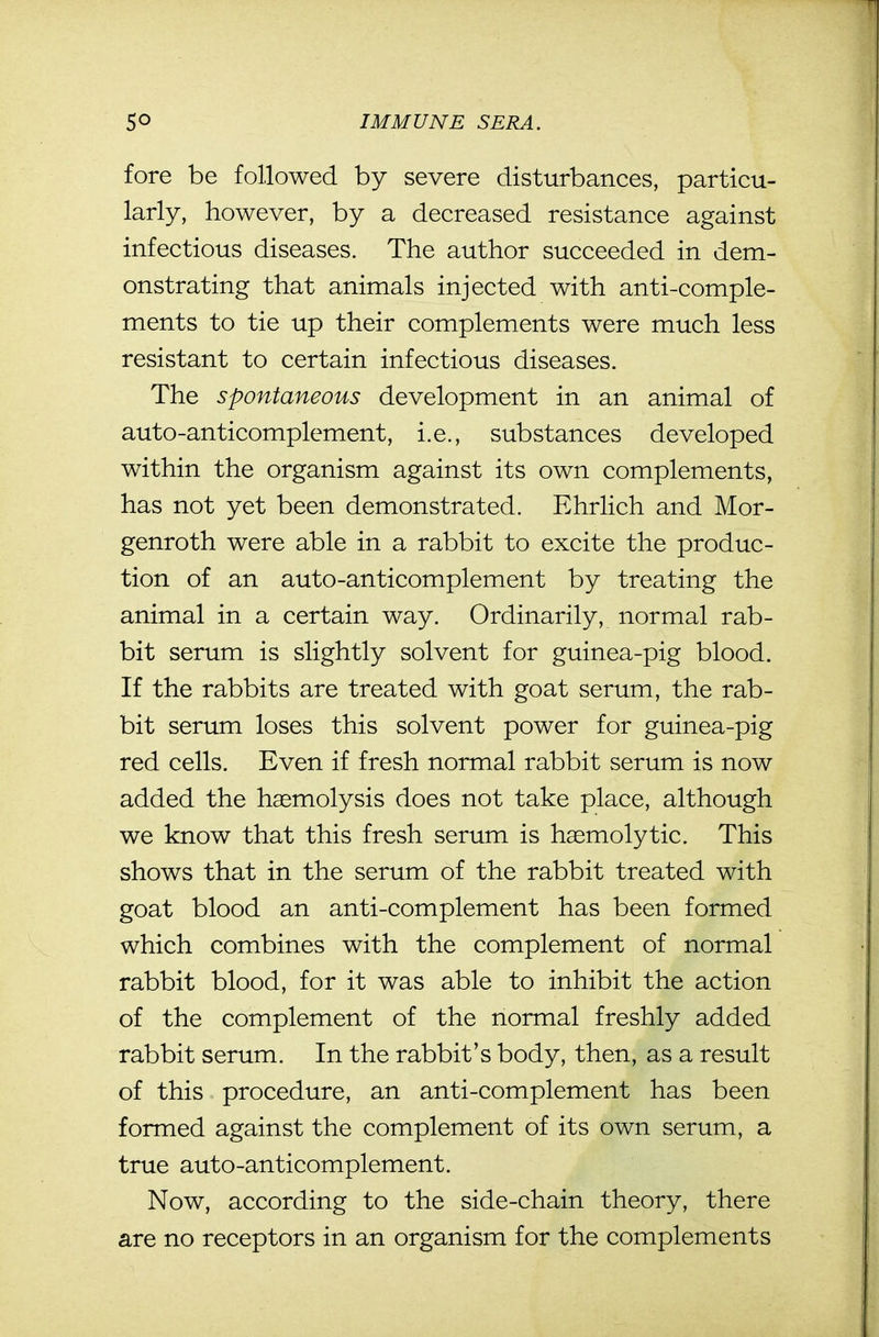 fore be followed by severe disturbances, particu- larly, however, by a decreased resistance against infectious diseases. The author succeeded in dem- onstrating that animals injected with anti-comple- ments to tie up their complements were much less resistant to certain infectious diseases. The spontaneous development in an animal of auto-anticomplement, i.e., substances developed within the organism against its own complements, has not yet been demonstrated. Ehrlich and Mor- genroth were able in a rabbit to excite the produc- tion of an auto-anticomplement by treating the animal in a certain way. Ordinarily, normal rab- bit serum is slightly solvent for guinea-pig blood. If the rabbits are treated with goat serum, the rab- bit serimi loses this solvent power for guinea-pig red cells. Even if fresh normal rabbit serum is now added the haemolysis does not take place, although we know that this fresh serum is hasmolytic. This shows that in the serum of the rabbit treated with goat blood an anti-complement has been formed which combines with the complement of normal rabbit blood, for it was able to inhibit the action of the complement of the normal freshly added rabbit serum. In the rabbit's body, then, as a result of this procedure, an anti-complement has been formed against the complement of its own serum, a true auto-anticomplement. Now, according to the side-chain theory, there are no receptors in an organism for the complements