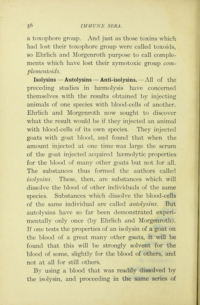 a toxophore group. And just as those toxins which had lost their toxophore group were called toxoids, so Ehrlich and Morgenroth purpose to call comple- ments which have lost their zymotoxic group com- plementoids. Isolysins—Autolysins—Anti-isolysins.— All of the preceding studies in haemolysis have concerned themselves with the results obtained by injecting animals of one species with blood-cells of another. Ehrlich and Morgenroth now sought to discover what the result would be if they injected an animal with blood-cells of its own species. They injected goats with goat blood, and found that when the amount injected at one time was large the serum of the goat injected acquired haemolytic properties for the blood of many other goats but not for all. The substances thus formed the authors called isolysins. These, then, are substances which will dissolve the blood of other individuals of the same species. Substances which dissolve the blood-cells of the same individual are called autolysins. But autolysins have so far been demonstrated experi- mentally only once (by Ehrlich and Morgenroth). If one tests the properties of an isolysin of a goat on the blood of a great many other goats, it will be found that this will be strongly solvent for the blood of some, slightly for the blood of others, and not at all for still others. By using a blood that was readily dissolved by the isolysin, and proceeding in the same series of