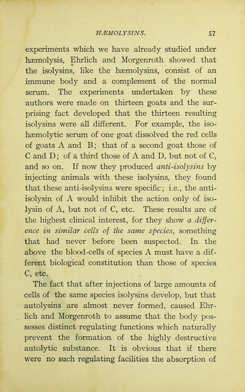 experiments which we have already studied under haemolysis, Ehrlich and Morgenroth showed that the isolysins, like the haemolysins, consist of an immune body and a complement of the normal serum. The experiments undertaken by these authors were made on thirteen goats and the sur- prising fact developed that the thirteen resulting isolysins were all different. For example, the iso- h^molytic serum of one goat dissolved the red cells of goats A and B; that of a second goat those of C and D; of a third those of A and D, but not of C, and so on. If now they produced anti-isolysins by injecting animals with these isolysins, they found that these anti-isolysins were specific; i.e., the anti- isolysin of A would inhibit the action only of iso- lysin of A, but not of C, etc. These results are of the highest clinical interest, for they show a differ- ence in similar cells of the same species, something that had never before been suspected. In the above the blood-cells of species A must have a dif- ferent biological constitution than those of species C, etc. The fact that after injections of large amounts of cells of the same species isolysins develop, but that autolysins are almost never formed, caused Ehr- lich and Morgenroth to assume that the body pos- sesses distinct regulating functions which naturally prevent the formation, of the highly destructive autolytic substance. It is obvious that if there were no such regulating facilities the absorption of