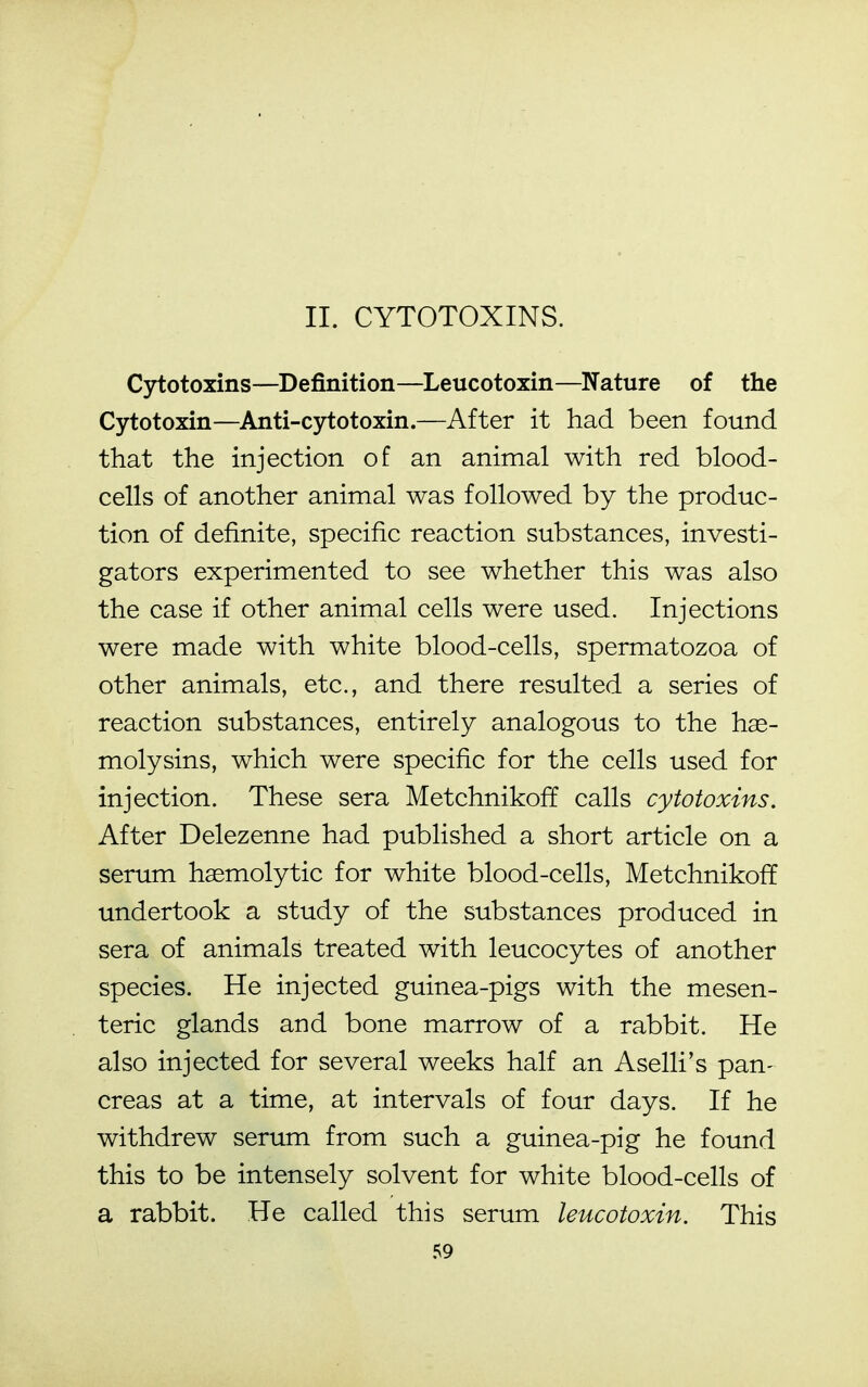 II. CYTOTOXINS. Cytotoxins—Definition—Leucotoxin—Nature of the Cytotoxin—Anti-cytotoxin.—After it had been found that the injection of an animal with red blood- cells of another animal was followed by the produc- tion of definite, specific reaction substances, investi- gators experimented to see whether this was also the case if other animal cells were used. Injections were made with white blood-cells, spermatozoa of other animals, etc., and there resulted a series of reaction substances, entirely analogous to the hse- molysins, which were specific for the cells used for injection. These sera Metchnikoff calls cytotoxins. After Delezenne had published a short article on a serum hemolytic for white blood-cells, Metchnikoff undertook a study of the substances produced in sera of animals treated with leucocytes of another species. He injected guinea-pigs with the mesen- teric glands and bone marrow of a rabbit. He also injected for several weeks half an Aselli's pan- creas at a time, at intervals of four days. If he withdrew serum from such a guinea-pig he found this to be intensely solvent for white blood-cells of a rabbit. He called this serum leucotoxin. This