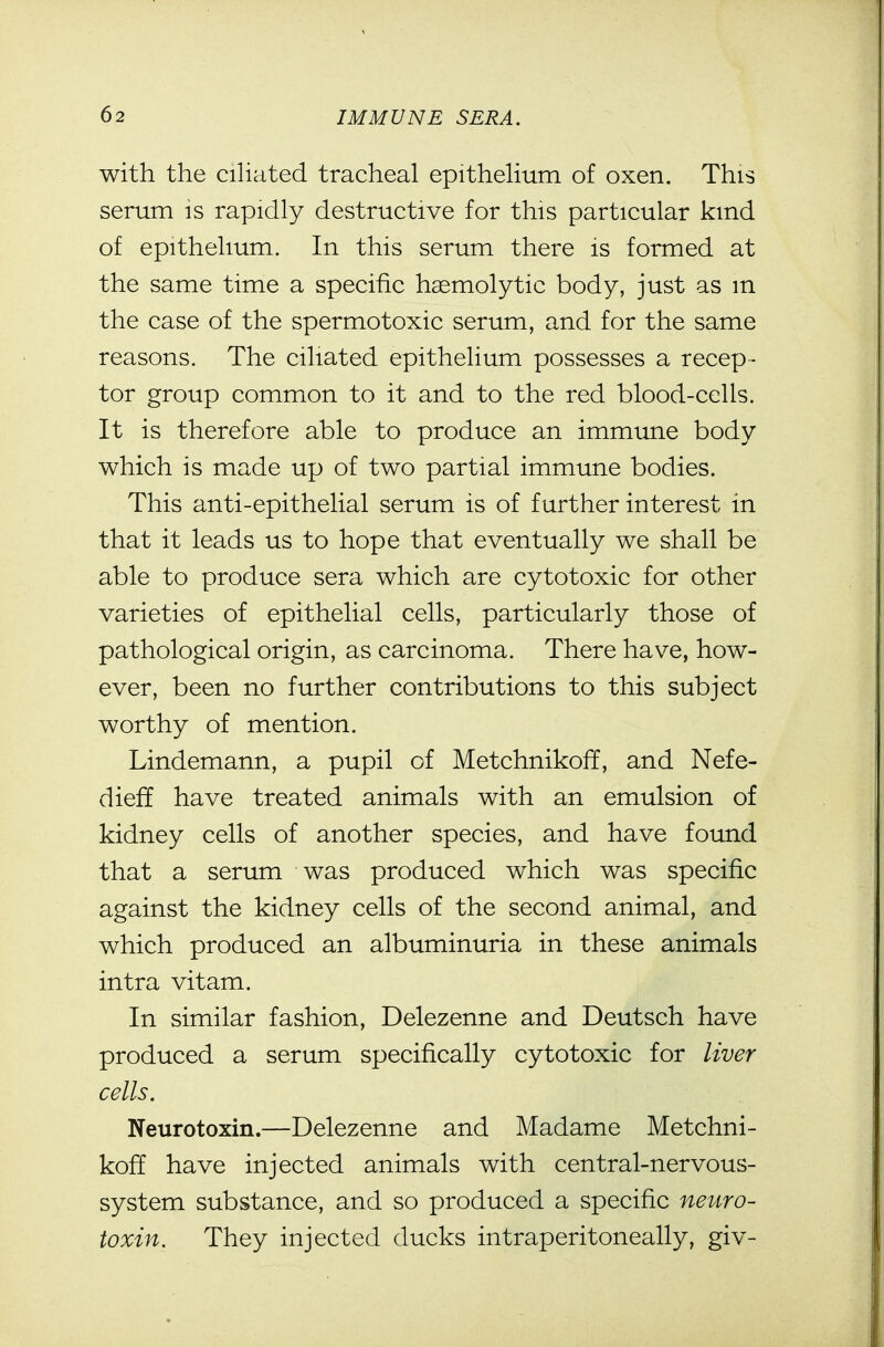 with the cihated tracheal epitheHum of oxen. This serum is rapidly destructive for this particular kind of epithelium. In this serum there is formed at the same time a specific hsemolytic body, just as m the case of the spermotoxic serum, and for the same reasons. The ciliated epithelium possesses a recep- tor group common to it and to the red blood-cells. It is therefore able to produce an immune body which is made up of two partial immune bodies. This anti-epithelial serum is of further interest in that it leads us to hope that eventually we shall be able to produce sera which are cytotoxic for other varieties of epithelial cells, particularly those of pathological origin, as carcinoma. There have, how- ever, been no further contributions to this subject worthy of mention. Lindemann, a pupil of Metchnikoff, and Nefe- dieff have treated animals with an emulsion of kidney cells of another species, and have found that a serum was produced which was specific against the kidney cells of the second animal, and which produced an albuminuria in these animals intra vitam. In similar fashion, Delezenne and Deutsch have produced a serum specifically cytotoxic for liver cells. Neurotoxin.—Delezenne and Madame Metchni- koff have injected animals with central-nervous- system substance, and so produced a specific neuro- toxin. They injected ducks intraperitoneally, giv-