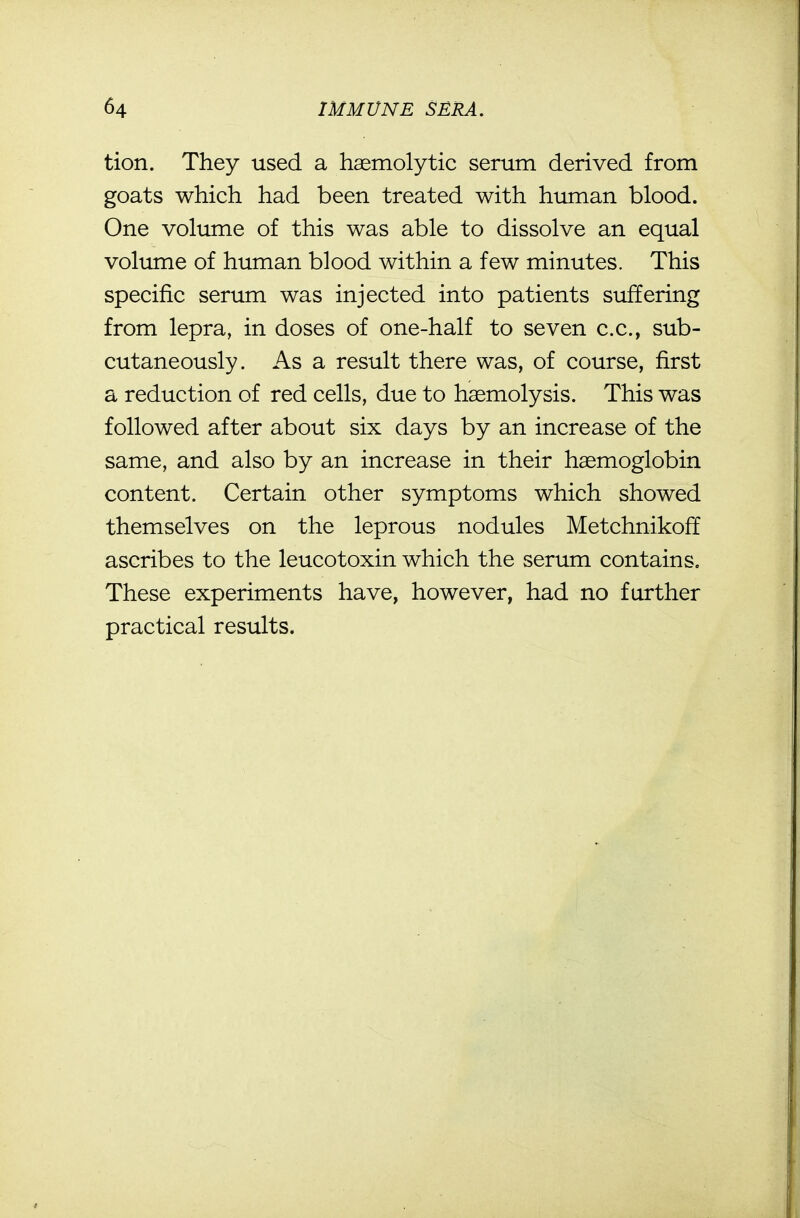 tion. They used a haemolytic serum derived from goats which had been treated with human blood. One volume of this was able to dissolve an equal volume of human blood within a few minutes. This specific serum was injected into patients suffering from lepra, in doses of one-half to seven c.c, sub- cutaneously. As a result there was, of course, first a reduction of red cells, due to haemolysis. This was followed after about six days by an increase of the same, and also by an increase in their haemoglobin content. Certain other symptoms which showed themselves on the leprous nodules Metchnikoff ascribes to the leucotoxin which the serum contains. These experiments have, however, had no further practical results.