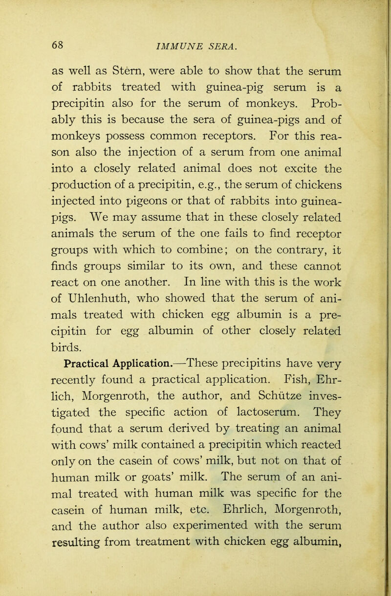 as well as Stem, were able to show that the serum of rabbits treated with guinea-pig serum is a precipitin also for the serum of monkeys. Prob- ably this is because the sera of guinea-pigs and of monkeys possess common receptors. For this rea- son also the injection of a serum from one animal into a closely related animal does not excite the production of a precipitin, e.g., the serum of chickens injected into pigeons or that of rabbits into guinea- pigs. We may assume that in these closely related animals the serum of the one fails to find receptor groups with which to combine; on the contrary, it finds groups similar to its own, and these cannot react on one another. In line with this is the work of Uhlenhuth, who showed that the serum of ani- mals treated with chicken egg albumin is a pre- cipitin for egg albumin of other closely related birds. Practical Application.—These precipitins have very recently found a practical application. Fish, Ehr- lich, Morgenroth, the author, and Schiitze inves- tigated the specific action of lactoserum. They found that a serum derived by treating an animal with cows' milk contained a precipitin which reacted only on the casein of cows' milk, but not on that of human milk or goats' milk. The serum of an ani- mal treated with human milk was specific for the casein of human milk, etc. Ehrlich, Morgenroth, and the author also experimented with the serum resulting from treatment with chicken egg albumin,