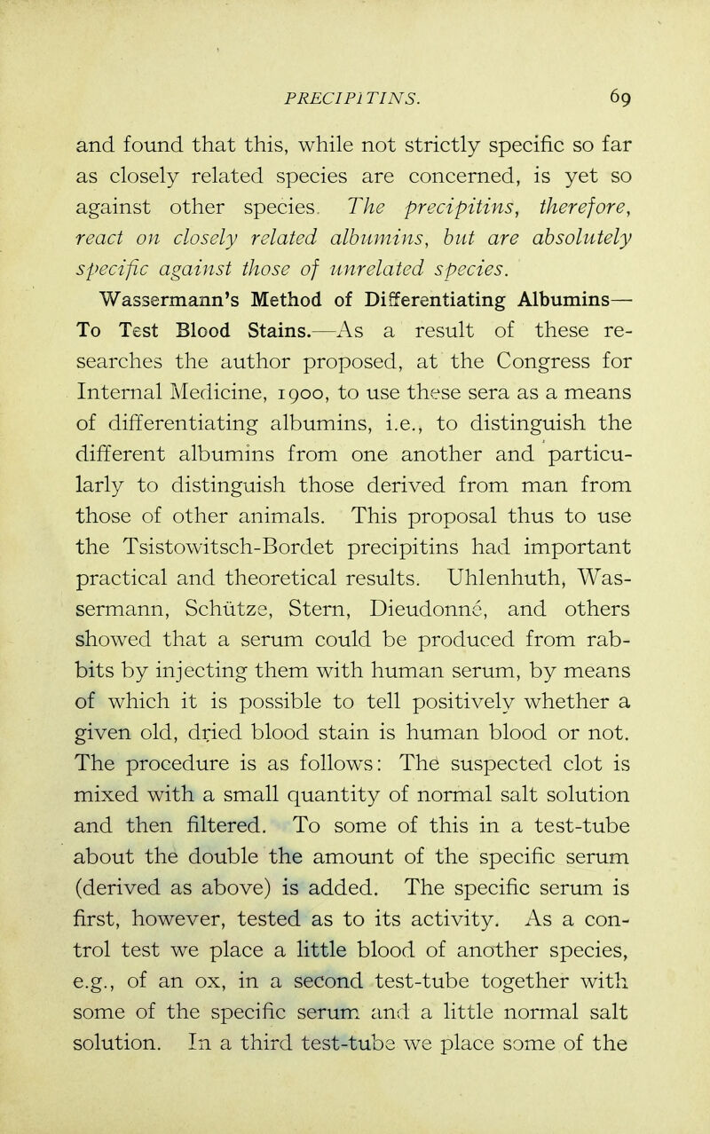 and found that this, while not strictly specific so far as closely related species are concerned, is yet so against other species. The precipitins, therefore, react on closely related albumins, hut are absolutely specific against those of unrelated species. Wassermann^s Method of Differentiating Albumins— To Test Blood Stains.—As a result of these re- searches the author proposed, at the Congress for Internal Medicine, 1900, to use these sera as a means of differentiating albumins, i.e., to distinguish the different albumins from one another and particu- larly to distinguish those derived from man from those of other animals. This proposal thus to use the Tsistowitsch-Bordet precipitins had important practical and theoretical results. Uhlenhuth, Was- sermann, Schiitze, Stern, Dieudonne, and others showed that a serum could be produced from rab- bits by injecting them with human serum, by means of which it is possible to tell positively whether a given old, dried blood stain is human blood or not. The procedure is as follow\s: The suspected clot is mixed with a small quantity of normal salt solution and then filtered. To some of this in a test-tube about the double the amount of the specific serum (derived as above) is added. The specific serum is first, however, tested as to its activity. As a con- trol test we place a little blood of another species, e.g., of an ox, in a second test-tube together with some of the specific serum and a little normal salt solution. In a third test-tube we place some of the