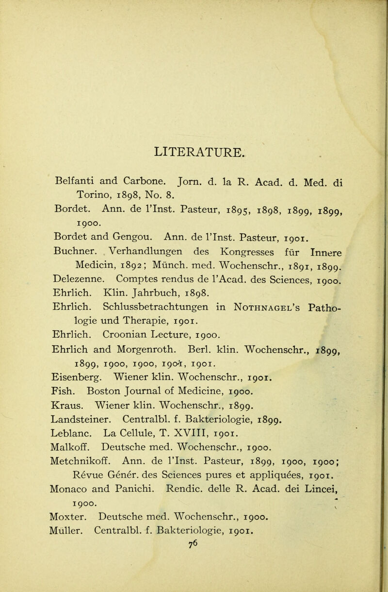 LITERATURE. Belfanti and Carbone. Jorn. d. la R. Acad. d. Med. di Torino, 1898, No. 8. Bordet. Ann. de I'lnst. Pasteur, 1895, 1898, 1899, 1899, 1900. Bordet and Gengou. Ann. de I'lnst. Pasteur, 1901. Buchner. Verhandlungen des Kongresses fiir Innere Medicin, 1892; Miinch. med. Woehenschr., 1891, 1899. Delezenne. Comptes rendus de TAcad. des Sciences, 1900. Ehrlich. Klin. Jahrbuch, 1898. Ehrlich. Schlussbetrachtungen in Nothnagel's Patho- logic und Therapie, 1901. Ehrlich. Croonian Lecture, 1900. Ehrlich and Morgenroth. Berl. klin. Woehenschr., 1899, 1899, 1900, 1900, 1901, 1901. Eisenberg. Wiener klin. Woehenschr., 1901. Fish. Boston Journal of Medicine, 1900. Kraus. Wiener klin. Woehenschr., 1899. Landsteiner. Centralbl. f. Bakteriologie, 1899. Leblanc. La Cellule, T. XVIII, 1901. Malkoff. Deutsche med. Woehenschr., 1900. Metchnikofif. Ann. de I'lnst. Pasteur, 1899, 1900, 1900; Revue Gener. des Sciences pures et appliquees, 1901. Monaco and Panichi. Rendic. delle R. Acad, dei Lincei, 1900. ' Moxter. Deutsche med. Woehenschr., 1900. MuUer. Centralbl. f. Bakteriologie, 1901.