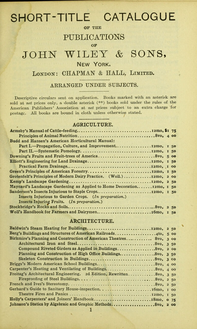 SHORT-TITLE CATALOGUE OF THE PUBLICATIONS OP JOHN WILEY & SONS, New York. London: CHAPMAN & HALL, Limited. ARRANGED UNDER SUBJECTS. Descriptive circulars sent on application. Books marked with an asterisk are sold at net prices only, a double asterisk (**) books sold under the rules of the American Publishers' Association at net prices subject to an extra charge for postage. All books are bound in cloth unless otherwise stated. AGRICULTURE. Armsby's Manual of Cattle-feeding i2mo, $i 75 Principles of Animal Nutrition 8vo, 4 00 Budd and Hansen's American Horticultural Manual: Part I.—Propagation, Culture, and Improvement izmo, i 50 Part II.—Systematic Pomology i2mo, i 50 Downing's Fruits and Fruit-trees of America .8vo, s 00 Elliott's Engineering for Land Drainage i2mo, i 50 Practical Farm Drainage i2mo, . i 00 Green's Principles of American Forestry i2mo, i 50 Grotenfelt's Principles of Modern Dairy Practice. (WoU.) i2mo, 2 00 Kemp's Landscape Gardening i2mo, 2 50 Maynard's Landscape Gardening as Applied to Home Decoration i2mo, i 50 Sanderson's Insects Injurious to Staple Crops i2mo, i 50 Insects Injurious to Garden Crops. (In preparation.) Insects Injuring Fruits. (In preparation.) Stockbridge's Rocks and Soils 8vo, 2 50 Woll's Handbook for Fanners and Dairymen i6mo, i 50 ARCHITECTURE. Baldwin's Steam Heating for Buildings i2mo, 2 50 Berg's Buildings and Structures of American Railroads 4to, 500 Birkmire's Plaiming and Construction of American Theatres Svo, 3 00 Architectural Iron and Steel Svo, 3 50 Compound Riveted Girders as Applied in Buildings ,....8vo, 2 00 Planning and Construction of High Office Buildings Svo, 3 50 Skeleton Construction iu Buildings Svo, 3 co Briggs's Modern American School Buildings Svo, 4 00 Carpenter's Heating and Ventilating of Buildings Svo, 4 00 Freitag's Architectural Engineering. 2d Edition, Rewritten Svo, 350 Fireproofing of Steel Buildings Svo, 2 50 French and Ives's Stereotomy Svo, 2 50 Gerhard's Guide to Sanitary House-inspection i6mo, i 00 Theatre Fires and Panics i2mo, i 50 Holly's Carpenters' and Joiners' Handbook iSmo, o 75 Johnson's Statics by Algebraic and Graphic Methods Svo, 2 00