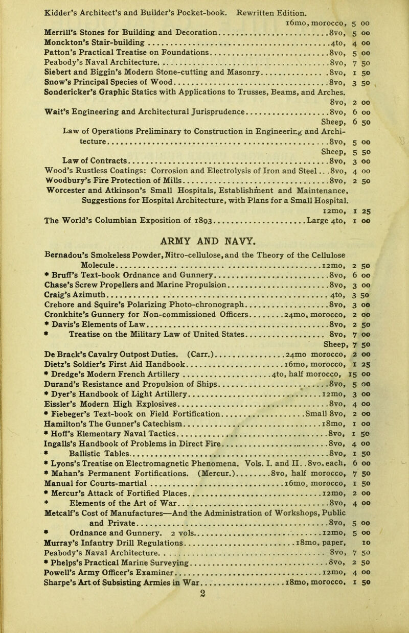 Kidder's Architect's and Builder's Pocket-book. Rewritten Edition. 16mo,morocco, 5 00 Merrill's Stones for Building and Decoration 8vo, 5 00 Monckton's Stair-building 4to, 400 Patton's Practical Treatise on Foundations 8vo, 5 00 Peabody's Naval Architecture 8vo, 7 50 Siebert and Biggin's Modern Stone-cutting and Masonry Svo, i 50 Snow's Principal Species of Wood Svo, 3 50 Sondericker's Graphic Statics with Applications to Trusses, Beams, and Arches. Svo, 2 00 Wait's Engineering and Architectural Jurisprudence Svo, 6 00 Sheep, 6 50 Law of Operations Preliminary to Construction in Engineering and Archi- tecture Svo, 5 00 Sheep, 5 50 Law of Contracts Svo, 300 Wood's Rustless Coatings: Corrosion and Electrolysis of Iron and Steel.. .Svo, 4 00 Woodbury's Fire Protection of Mills Svo, 2 50 Worcester and Atkinson's Small Hospitals, Establishment and Maintenance, Suggestions for Hospital Architecture, with Plans for a Small Hospital. i2mo, I 25 The World's Columbian Exposition of 1S93 Large 4to, i 00 ARMY AND NAVY. Bemadou's Smokeless Powder, Nitro-cellulose, and the Theory of the Cellulose 2 SO 00 Svo, 6 Svo, 3 00 4to, 3 50 00 00 Crehore and Squire's Polarizing Photo-chronograph... Cronkhite's Gunnery for Non-commissioned Officers.. Svo, 3 2 2 50 00 • Treatise on the Military Law of United States... Svo, 7 Sheep, 7 50 24mo morocco, 2 00 1 35 00 15 5 .Svo, 00 3 00 Svo, 4 00 Small Svo, 2 00 iSmo, I 00 Svo, I 50 Svo, 4 00 ♦ Ballistic Tables Svo. I .«;o * Lyons's Treatise on Electromagnetic Phenomena. Vols. I. and II.. Svoo each. 6 00 , Svo, half morocco. 7 50 I 50 00 i2mo. 2 * Elements of the Art of War Svo. 4 00 Metcalf's Cost of Manufactures—And the Administration of Workshops, Public Svo, 5 00 5 00 10 Svo, 7 50 Svo, 2 50 4 00 iSmo, morocco. I 50