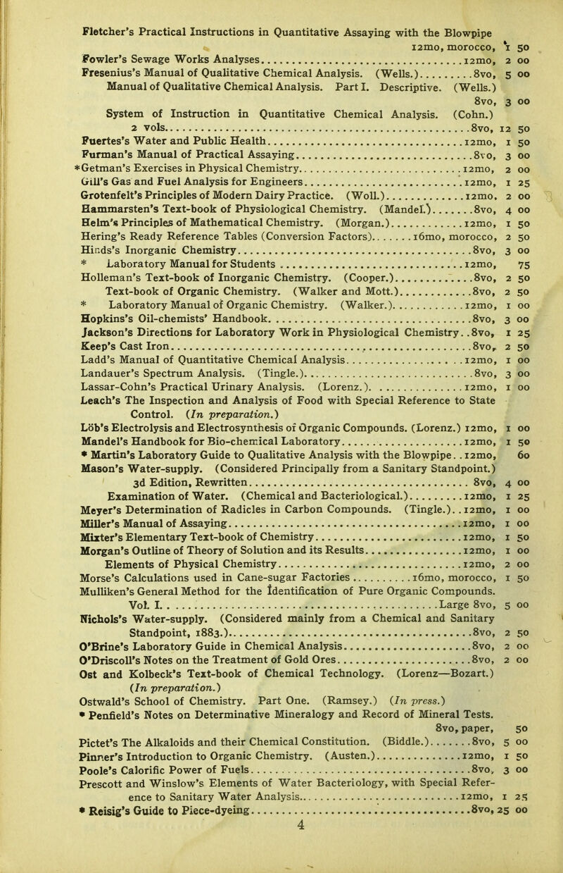 Fletcher's Practical Instructions in Quantitative Assaying with the Blowpipe i2mo, morocco, i 50 Fowler's Sewage Works Analyses jzmo, 2 00 Fresenius's Manual of Qualitative Chemical Analysis, (Wells.) 8vo, 500 Manual of Qualitative Chemical Analysis. Parti. Descriptive. (Wells.) 8vo, 3 00 System of Instruction in Quantitative Chemical Analysis. (Cohn.) 2 vols 8vo, 12 50 Puertes's Water and Public Health i2mo, i 50 Purman's Manual of Practical Assaying .8vo, 3 00 ♦ Getman's Exercises in Physical Chemistry i2mo, 2 00 Gill's Gas and Fuel Analysis for Engineers .i2mo, i 25 Grotenfelt's Principles of Modern Dairy Practice. (WoU.) i2mo, 2 00 Hammarsten's Text-book of Physiological Chemistry. (Mandel.^ 8vo, 4 00 Helm's Principles of Mathematical Chemistry. (Morgan.) i2mo, i 50 Bering's Ready Reference Tables (Conversion Factors) i6mo, morocco, 2 50 Hinds's Inorganic Chemistry 8vo, 3 00 • Laboratory Manual for Students i2mo, 75 HoUeman's Text-book of Inorganic Chemistry. (Cooper.) ...8vo, 2 50 Text-book of Organic Chemistry. (Walker and Mott.) 8vo, 2 50 • Laboratory Manual of Organic Chemistry. (Walker.) i2mo, i 00 Hopkins's Oil-chemists* Handbook , 8vo, 3 00 Jackson's Directions for Laboratory Work in Physiological Chemistry. .8vo, i 25 Keep's Cast Iron Svo, 2 50 Ladd's Manual of Quantitative Chemical Analysis 12mo, i 00 Landauer's Spectrum Analysis. (Tingle.) 8vo, 300 Lassar-Cohn's Practical Urinary Analysis. (Lorenz.) i2mo, i 00 Leach's The Inspection and Analysis of Food with Special Reference to State Control. (In preparation.) Lob's Electrolysis and Electrosynthesis of Organic Compounds. (Lorenz.) i2mo, i 00 Mandel's Handbook for Bio-chemical Laboratory i2mo, i 50 • Martin's Laboratory Guide to QuaUtative Analysis with the Blowpipe.. i2mo, 60 Mason's Water-supply. (Considered Principally from a Sanitary Standpoint.) 3d Edition, Rewritten 8vo, 4 00 Examination of Water. (Chemical and Bacteriological.) i2mo, i 25 Meyer's Determination of Radicles in Carbon Compounds. (Tingle.).. i2mo, i 00 Miller's Manual of Assaying i2mo, i 00 Mizter's Elementary Text-book of Chemistry i2mo, i 50 Morgan's Outline of Theory of Solution and its Results i2mo, i 00 Elements of Physical Chemistry i2mo, 2 00 Morse's Calculations used in Cane-sugar Factories i6mo, morocco, i 50 Mulliken's General Method for the Identification of Pure Organic Compounds. Vol. I Large 8vo, 5 00 Nichols's Water-supply. (Considered mainly from a Chemical and Sanitary Standpoint, 1883.) 8vo, 2 50 O'Brine's Laboratory Guide in Chemical Analysis 8vo, 2 00 O'DriscoU's Notes on the Treatment of Gold Ores 8vo, 2 00 Ost and Kolbeck's Text-book of Chemical Technology. (Lorenz—Bozart.) (In preparation.) Ostwald's School of Chemistry. Part One. (Ramsey.) (In press.) • Penfield's Notes on Determinative Mineralogy and Record of Mineral Tests. 8vo, paper, 50 Pictet's The Alkaloids and their Chemical Constitution. (Biddle.) 8vo, 5 00 Pinner's Introduction to Organic Chemistry. (Austen.) i2mo, i 50 Poole's Calorific Power of Fuels 8vo, 3 00 Prescott and Winslow's Elements of Water Bacteriology, with Special Refer- ence to Sanitary Water Analysis I2mo, I 25i • Reisig's Guide to Piece-dyeing 8vo, 25 00