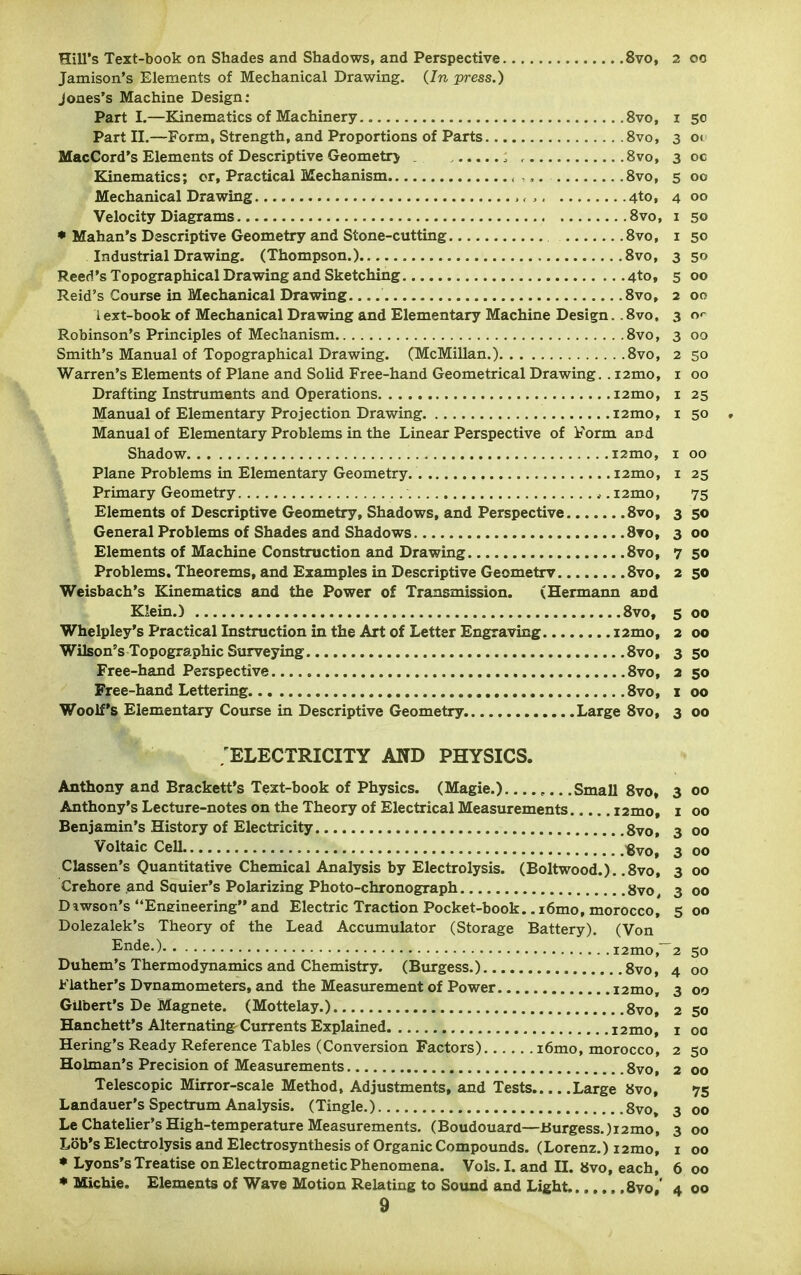 Hill's Text-book on Shades and Shadows, and Perspective 8vo, 2 oo Jamison's Elements of Mechanical Drawing. {In press.) Jones's Machine Design; Parti.—Kinematics of Machinery 8vo, i 50 Part II.—Form, Strength, and Proportions of Parts 8vo, 3 01 MacCord's Elements of Descriptive Geometr> . , , 8vo, 30c Kinematics; or. Practical Mechanism ,, 8vo, 5 00 Mechanical Drawing > 4to, 4 00 Velocity Diagrams 8vo, i 50 • Mahan's Descriptive Geometry and Stone-cutting 8vo, i 50 Industrial Drawing. (Thompson.) 8vo, 3 50 Reed's Topographical Drawing and Sketching 4to, 5 00 Raid's Course in Mechanical Drawing 8vo, 2 00 I ext-book of Mechanical Drawing and Elementary Machine Design.. 8vo, 3 o*- Robinson's Principles of Mechanism 8vo, 3 00 Smith's Manual of Topographical Drawing. (McMillan.) 8vo, 250 Warren's Elements of Plane and Solid Free-hand Geometrical Drawing. . i2mo, i 00 Drafting Instruments and Operations i2mo, i 25 Manual of Elementary Projection Drawing i2mo, i 50 , Manual of Elementary Problems in the Linear Perspective of Form and Shadow i2mo, i 00 Plane Problems in Elementary Geometry. i2mo, i 25 Primary Geometry *. i2mo, 75 Elements of Descriptive Geometry, Shadows, and Perspective 8vo, 350 General Problems of Shades and Shadows 8vo, 3 00 Elements of Machine Construction and Drawing 8vo, 7 50 Problems. Theorems, and Examples in Descriptive Geometry 8vo, 2 50 Weisbach's Kinematics and the Power of Transmission. (Hermann and Klein.) 8vo, 5 00 Whelpley's Practical Instruction in the Art of Letter Engraving i2mo, 2 00 Wilson's Topographic Surveying 8vo, 3 50 Free-hand Perspective 8vo, 2 50 Free-hand Lettering 8vo, i 00 Woolf's Elementary Course in Descriptive Geometry. Large 8vo, 3 00 'ELECTRICITY AND PHYSICS. Anthony and Brackett's Text-book of Physics. (Magie.) Small 8vo, 3 00 Anthony's Lecture-notes on the Theory of Electrical Measurements 12mo, i 00 Benjamin's History of Electricity gvo, 3 00 Voltaic Cell €vo, 3 00 Classen's Quantitative Chemical Analysis by Electrolysis. (Boltwood.). ,8vo, 3 00 Crehore and Squier's Polarizing Photo-chronograph 8vo, 3 00 Dawson's Eneineering and Electric Traction Pocket-book.. i6mo, morocco, 5 00 Dolezalek's Theory of the Lead Accumulator (Storage Battery). (Von Ende.) i2mo,~2 50 Duhem's Thermodynamics and Chemistry. (Burgess.) 8vo, 4 00 Flather's Dvnamometers, and the Measurement of Power i2mo, 3 00 GUbert's De Magnete. (Mottelay.) 8vo, 250 Hanchett's Alternating-Currents Explained 12mo, i 00 Bering's Ready Reference Tables (Conversion Factors) i6mo, morocco, 2 50 Holman's Precision of Measurements 8vo, 2 00 Telescopic Mirror-scale Method, Adjustments, and Tests Large 8vo, 75 Landauer's Spectrum Analysis. (Tingle.) 8vo» 3 00 Le Chatelier's High-temperature Measurements. (Boudouard—Burgess. )i2mo, 3 00 Lob's Electrolysis and Electrosynthesis of Organic Compounds. (Lorenz.) i2mo, i 00 * Lyons's Treatise on Electromagnetic Phenomena. Vols. I. and II. 8vo, each, 6 00 * Michie. Elements of Wave Motion Relating to Sound and Light 8vo,' 4 00