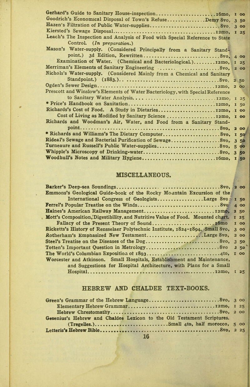 Gerhard's Guide to Sanitary House-inspection i6mo, i oo Goodrich's Economical Disposal of Town's Refuse Demy 8vo, 3 50 Hazen's Filtration of PubUc Water-supplies 8vo, 3 00 Kiersted's Sewage Disposal i2mo, i 23 Leach's The Inspection and Analysis of Food with Special Reference to State Control. {In ■preparation.) Mason's Water-supply. (Considered Principally from a Sanitary Stand- point.) 3d Edition, Rewritten 8vo, 4 00 Examination of Water. (Chemical and BacteriologicaL) i2mo, i 25 Merriman's Elements of Sanitary Engineering .Svo, 2 00 Nichols's Water-supply. (Considered Mainly from a Chemical and Sanitary Standpoint.) (1883.) 8vo. 2 50 Ogden's Sewer Design i2mo. 2 00 Prescott and Winslow's Elements of Water Bacteriology, with Special Reference to Sanitary Water Analysis lamo, i 25 ♦ Price's Handbook on Sanitation i2mo, i 50 Richards's Cost of Food. A Study in Dietaries i2mo, i 00 Cost of Living as Modified by Sanitary Science i2mo, i 00 Richards and Woodman's Air, Water, and Food from a Sanitary Stand- point Svo, 3 00/ * Richards and Williams's The Dietary Computer Svo, i 5</ Rideal's Sewage and Bacterial Purification of Sewage Svo, 3 56 1 Turneaure and Russell's Public Water-supplies. Svo, 5 00 Whipple's Microscopy of Drinking-water Svo, 3 50 Woodhull's Notes and Military Hygiene i6mo, i 50 MISCELLANEOUS. Barker's Deep-sea Soundings Svo, 2 Emmons's Geological Guide-book of the Rocky Mountain Excursion of the International Congress of Geologists , Large 8vc i Ferrel's Popular Treatise on the Winds Svo 4 Haines's American Railway Management i2mo> 2 Mott's Composition,'Digestibility. and Nutritive Value of Food. Mounted chart, i Fallacy of the Present Theory of Sound ~ i6mo i Ricketts's History of Rensselaer Polsrtechnic Institute, 1824-1894. Small Svo, 3 Rotherham's Emptiasized New Testament .Large Svo, 2 Steel's Treatise on the Diseases of the Dog Svo, 3 Totten's Important Question in Metrology .Svo z The World's Columbian Exposition ot 1893 4to, i Worcester and Atkinson. Small Hospitals, Establishment and Maintenance, and Suggestions for Hospital Architecture, with Plans for a Small Hospital..... i2mo, r HEBREW AND CHALDEE TEXT-BOOKS. Green's Grammar of the Hebrew Language * 8vo, 3 00 Elementary Hebrew Grammar 12mo, i 25 Hebrew Chrestomathy Svo, 2 00 Gesenius's Hebrew and Chaldee Lexicon to the Old Testament Scriptures. (Tregelles.) Small 4to, half morocco, 5 00 Letteris'g Hebrew Bible Svo, 2 25