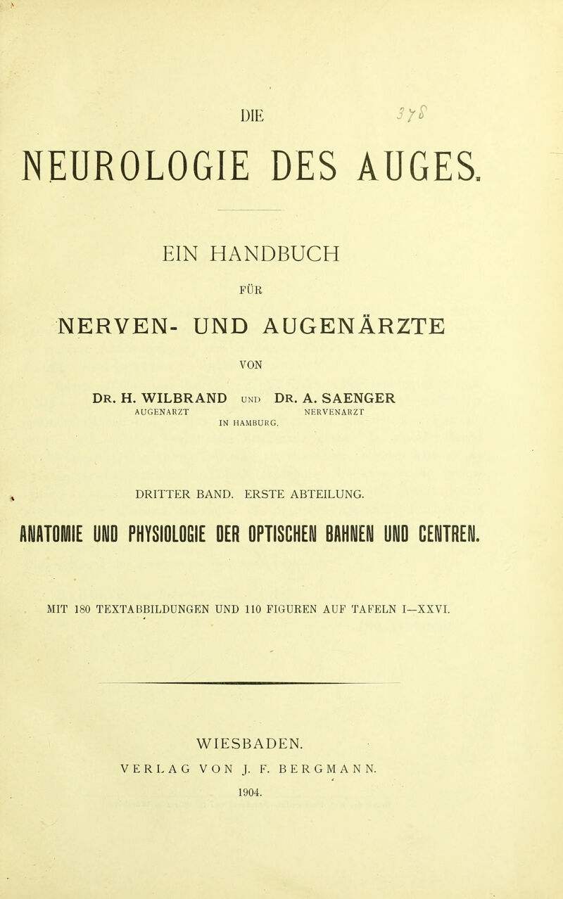 DIE NEUROLOGIE DES AUGES. EIN HANDBUCH rüR NERVEN- UND AUGENÄRZTE VON DR. H. WILBRAND und DR. A. SAENGER AUGENARZT NERVENARZT IN HAMBURG. DRITTER BAND. ERSTE ABTEILUNG. ANATOMIE UND PHYSIOLOGIE OER OPTISCHEN BAHNEN UND CENTREN. MIT 180 TEXTABBILDUNGEN UND 110 FIGUREN AUF TAFELN I—XXVL WIESBADEN. VERLAG VON J. F. BERGMANN. 1904.