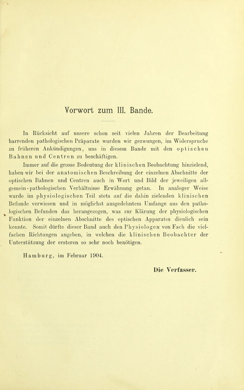 Vorwort zum III. Bande. In Rücksicht auf unsere schon seit vielen Jahren der Bearbeitung harrenden pathologischen Präparate wurden wir gezwungen, im Widerspruche zu früheren Ankündigungen, uns in diesem Bande mit den optischen Bahnen und Centren zu beschäftigen. Immer auf die grosse Bedeutung der klinischen Beobachtung hinzielend, haben wir bei der anatomischen Beschreibung der einzelnen Abschnitte der optischen Bahnen und Centren auch in Wort und Bild der jeweiligen all- gemein-pathologischen Verhältnisse Erwähnung getan. In analoger Weise wurde im physiologischen Teil stets auf die dahin zielenden klinischen Befunde verwiesen und in möglichst ausgedehntem Umfange aus den patho- logischen Befunden das herangezogen, was zur Klärung der physiologischen Funktion der einzelnen Abschnitte des optischen Apparates dienlich sein konnte. Somit dürfte dieser Band auch den Physiologen von Fach die viel- fachen Richtungen angeben, in welchen die klinischen Beobachter der Unterstützung der ersteren so sehr noch benötigen. Hamburg, im P'ebruar 1904. Die Verfasser.