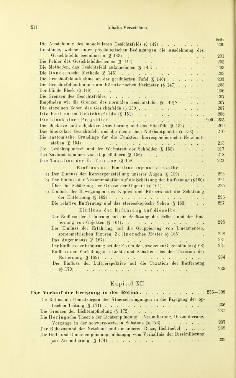 Seite Die Ausdehnung des monokularen Gesichtsfelds (§ 142) 200 Umstände, welche unter physiologischen Bedingungen die Ausdehnung des Gesichtsfelds beeinflussen (§ 143) 201 Die Fehler des Gesichtsfeldschomas (§ 144) 203 Die Methoden, das Gesichtsfeld aufzunehmen (§ 145) 203 Die Donderssche Methode (§ 145) 203 Die Gesichtsfeldaufnahme an der graduierten Tafel (§ 146) 203 Die Gesichtsfeldaufnahme am Förster sehen Perimeter (§ 147) 205 Der blinde Fleck (§ 148) 206 Die Grenzen des Gesichtsfeldes 207 Empfinden wir die Grenzen des normalen Gesichtsfelds (§ 149)? . . . . . 207 Die einzelnen Zonen des Gesichtsfelds (§ 150) 207 Die Färb en im Gesichtsfelde (§ 151) 208 Die binokulare Projektion 209—235 Die objektive und subjektive Orientierung und das Blickfeld (§ 152) . . . 209 Das binokulare Gesichtsfeld und die identischen Netzhautpunkte (§ 153) . . 210 Die anatomische Grundlage für die Funktion korrespondierender Netzhaut- steilen (§ 154) 213 Die „Gesichtspunkte und der Wettstreit der Sehfelder (§ 155) . . . . . 217 Das Zustandekommen von Doppelbildern (§ 156) 218 Die Taxation der Entfernung (§ 158) 222 Einfluss der Empfindung auf dieselbe. a) Der Einfluss der Konvergenzstellung unserer Augen (§ 159) . . . . 223 b) Der Einfluss der Akkommodation auf die Schätzung der Entfernung (§ 160) 224 Über die Schätzung der Grösse der Objekte (§ 161) 225 c) Einfluss der Bewegungen des Kopfes und Körpers auf die Schätzung der Entfernung (§ 162) 226 Die relative Entfernung und das stereoskopische Sehen (§ 163) . . . 227 Einfluss der Erfahrung auf dieselbe. Der Einfluss der Erfahrung auf die Schätzung der Grösse und der Ent- fernung von Objekten (§ 164) 228 Der Einfluss der Erfahrung auf die Gruppierung von Lineamenten, stereometrischen Figuren, Zöllnersches Muster (§ 165) .... 228 Das Augenmaass (§ 167) 231 Der Einfluss der Erfahrung bei der Form der gesehenen Gegenstände (§168) 231 Einfluss der Verteilung des Lichts und Schattens bei der Taxation der Entfernung (§ 169) 234 Der Einfluss der Luftperspektive auf die Taxation der Entfernung (§ 170) 235 Kapitel XH. Der Verlauf der Erregung in der Betina 236—309 Die Retina als Umsatzorgan der Ätherschwingungen in die Er4'egung der op- tischen Leitung (§ 171) 236 Die Grenzen der Lichtempfindung (§ 172) 237 Die Heringsche Theorie der Lichtempflndung. Assimilierung, Dissimilierung, Vorgänge in der schwarz-weissen Substanz (§ 173) 237 Der Ruhezustand der Netzhaut und die inneren Reize, Lichtnebel 238 Die Hell- und Dunkelempfindung, abhängig vom Verhältnis der Dissimilierung ^zur Assimilierung (§ 174) . . . 239