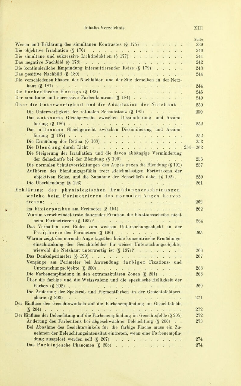Seite Wesen und Erklärung des simultanen Kontrastes (§ 175) 239 Die objektive Irradiation (§ 176) 240 Die simultane und sukzessive Lichtinduktion (§ 177) 241 Das negative Nachbild (§ 178) 242 Die kontinuierliche Empfindung intermittierender Reize (§ 179) 243 Das positive Nachbild (§ 180) 244 Die verschiedenen Phasen der Nachbilder, und der Sitz derselben in der Netz- haut (§ 181) 244 Die Farbentheorie Herings (§ 182) 245 Der simultane und successive Farbenkontrast {§ 184) 249 Über die Unterwertigkeit und die Adaptation der Netzhaut . 250 Die ünterwertigkeit der retinalen Sehsubstanz (§ 185) 250 Das autonome Gleichgewicht zwischen Dissimilierung und Assimi- lierung (§ 186) 252 Das allonome Gleichgewicht zwischen Dissimilierung und Assimi- lierung (§ 187) 252 Die Ermüdung der Retina (§ 188) 253 Die Blendung durch Licht 254—262 Die Steigerung der Irradiation und die davon abhängige Verminderung der Sehschärfe bei der Blendung (§ 190) 256 Die normalen Schutzvorrichtungen des Auges gegen die Blendung (§ 191) 257 Aufhören des Blendungsgefühls trotz gleichmässigen Fortwirkens der objektiven Reize, und die Zunahme der Sehschärfe dabei (§ 192). . 259 Die Überblendung (§ 193) 261 Erklärung der physiologischen Ermüdungserscheinungen, welche beim Perimetrieren des normalen Auges hervor- treten: ... 262 im Fixierpunkte am Perimeter (§ 194) 262 Warum verschwindet trotz dauernder Fixation die Fixationsscheibe nicht beim Perimetrieren (§ 195)? 264 Das Verhalten des Bildes vom weissen Untersuchungsobjekt in der Peripherie des Perimeters (§ 196) 265 Warum zeigt das normale Auge tagsüber keine konzentrische Ermüdungs- einschränkung des Gesichtsfeldes für weisse Untersuchungsobjekte, wiewohl die Netzhaut unterwertig ist (§ 197)? 266 Das Dunkelperimeter (§ 199) 267 Vorgänge am Perimeter bei Anwendung farbiger Fixations- und üntersuchungsobjekte (§ 200) 268 Die Farbenempfindung in den extramakulären Zonen (§ 201) .... 268 Über die farbige und die Weissvalenz und die spezifische Helligkeit der Farben (§ 202) 269 Die Änderung der Spektral- und Pigmentfarben in der Gesichtsfeldperi- pherie (§ 203) 271 Der Einfluss des Gesichtswinkels auf die Farbenempfindung im Gesichtsfelde (§ 204) 272 Der Einfluss der Beleuchtung auf die Farbenerapfindung im Gesichtsfelde (§ 205) 272 Änderung des Farbentons bei abgeschwächter Beleuchtung (§ 206) . . 273 Bei Abnahme des Gesichtswinkels für die farbige Fläche muss ein Zu- nehmen der Beleuchtungsintensität eintreten, wenn eine Farbenempfin- dung ausgelöst werden soll (§ 207) 274 Das Purkinjesche Phänomen (§ 208) 274