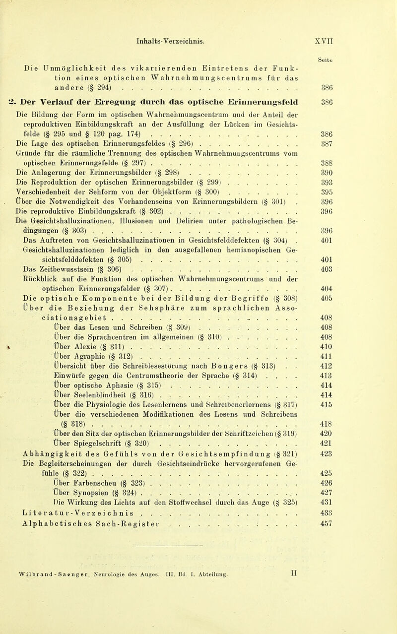 Seite Die LTnmöglichkeit des vikariierenden Eintretens der Funk- tion eines optischen Wahrnehmungscent rums für das andere f§ 294) 386 2. Der Verlauf der Erregung durch das optische Eriniieruugsfeld 386 Die Bildung der P^orm im optischen Wahrnelimungscentrum und der Anteil der reproduktiven Einbildungskraft an der Ausfüllung der Lücken im Gesichts- felde (§ 295 und § 120 pag. 174) 386 Die Lage des optischen Erinnerungsfeldes (§ 296) 387 Gründe für die räumliche Trennung des optischen Wahrnehmuugscentrums vom optischen Erinnerungsfelde (§ 297) 388 Die Anlagerung der Erinnerungsbilder (§ 298) 390 Die Reproduktion der optischen Erinnerungsbilder (§ 299) 393 Verschiedenheit der Sehform von der Objektform (§ 300) 395 über die Notwendigkeit des Vorhandenseins von Erinnerungsbildern (§ 301) . 396 Die reproduktive Einbildungskraft (§ 302) 396 Die Gesichtshalluzinationen, Illusionen und Delirien unter pathologischen Be- dingungen (§ 303) 396 Das Auftreten von Gesichtshalluzinationen in Gesichtsfelddefekten (§ 304) . 401 Gesichtshalluzinationen lediglich in den ausgefallenen hemianopischen Ge- sichtsfelddefekten (§ 305) 401 Das Zeitbewusstsein (§ 306) 403 Rückblick auf die Funktion des optischen Wahrnehmungscentrums und der optischen Erinnerungsfelder (§ 307) 404 Die optische Komponente bei der Bildung der Begriffe {§ 308) 405 Uber die Beziehung der Sehsphäre zum sprachlichen Asso- ciationsgebiet 408 Über das Lesen und Schreiben (§ 309) 408 Über die Sprachcentren im allgemeinen (§ 310) 408 * Über Alexie (§311) 410 Über Agraphie (§ 312) 411 Übersicht über die Schreiblesestörung nach Bongers (§ 313j . . 412 Einwürfe gegen die Centrumstheorie der Sprache (§ 314) .... 413 Über optische Aphasie (§315) 414 Über Seelenblindheit (§ 316) 414 Über die Physiologie des Lesenlernens und Schreibenerlernens (§ 317) 415 Über die verschiedenen Modifikationen des Lesens und Schreibens (§ 318) 418 Über den Sitz der optischen Erinnerungsbilder der Schriftzeichen (§ 319) 420 Über Spiegelschrift (§ 320) 421 Abhängigkeit des Gefühls von der Gesichtsempfindung (§ 321) 423 Die Begleiterscheinungen der durch Gesichtseindrücke hervorgerufenen Ge- fühle (§ 322) 425 Über Farbenscheu (§ 323) 426 Über Synopsien (§ 324) . 427 Die Wirkung des Lichts auf den Stoffwechsel durch das Auge (§ 325) 431 Literatur- Verzeichnis 433 AlphabetischesSach- Reg ister : . . . . 457 II