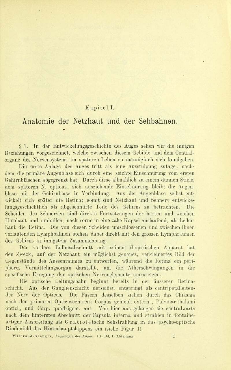 Anatomie der Netzhaut und der Sehbahnen. § 1. In der Entwickelungsgeschichte des Auges sehen wir die innigen Beziehungen vorgezeichnet, welche zwischen diesem Gebilde und dem Centrai- organe des Nervensystems im späteren Leben so mannigfach sich kundgeben. Die erste Anlage des Auges tritt als eine Ausstülpung zutage, nach- dem die primäre Augenblase sich durch eine seichte Einschnürung vom ersten Gehirnbläschen abgegrenzt hat. Durch diese allmählich zu einem dünnen Stiele, dem späteren N. opticus, sich ausziehende Einschnürung bleibt die Augen- blase mit der Gehirnblase in Verbindung. Aus der Augenblase selbst ent- wickelt sich später die Retina;, somit sind Netzhaut und Sehnerv entwicke- lungsgeschichtlich als abgeschnürte Teile des Gehirns zu betrachten. Die Scheiden des Sehnerven sind direkte Fortsetzungen der harten und weichen Hirnhaut und umhüllen, nach vorne in eine zähe Kapsel auslaufend, als Leder- haut die Retina. Die von diesen Scheiden umschlossenen und zwischen ihnen verlaufenden Lymphbahnen stehen dabei direkt mit den grossen Lymphräumen des Gehirns in innigstem Zusammenhang. Der vordere Bulbusabschnitt mit seinem dioptrischen Apparat hat den Zweck, auf der Netzhaut ein möglichst genaues, verkleinertes Bild der Gegenstände des Aussenraumes zu entwerfen, während die Retina ein peri- pheres Vermittelungsorgan darstellt, um die Atherschwingungen in die spezifische Erregung der optischen Nervenelemente umzusetzen. Die optische Leitungsbahn beginnt bereits in der äusseren Retina- schicht. Aus der Ganglienschicht derselben entspringt als centripetalleiten- der Nerv der Opticus. Die Fasern desselben ziehen durch das Chiasma nach den primären Opticuscentren: Corpus genicul. extern., Pulvinar thalami optici, und Corp. quadrigem. ant. Von hier aus gelangen sie centralwärts nach dem hintersten Abschnitt der Capsula interna und strahlen in fontaine- artiger Ausbreitung als Gratioletsche Sehstrahlung in das psycho-optische Rindenfeld des Hinterhauptslappens ein (siehe Figur 1).