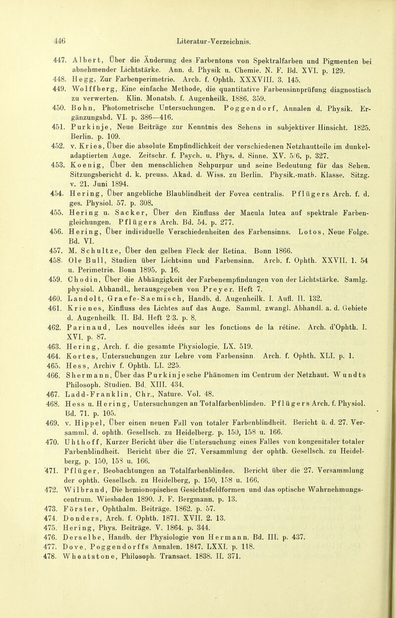 447. Albert, Über die Änderung des Farbentons von Spel?tralfarben und Pigmenten bei abnehmender Lichtstärke. Ann. d. Physik u. Chemie. N. F. ßd. XVL p. 129. 448. Hegg, Zur Farbenperimetrie. Arch. f. Ophth. XXXVIIL 3. 145. 449. Wolffberg, Eine einfache Methode, die quantitative Farbensinnprüfung diagnostisch zu verwerten. Kiin. Monatsb. f. Augenheilk. 1886. 359. 450. Bohn, Photometrische Untersuchungen. Poggendorf, Annalen d. Physik. Er- gänzungsbd. VL p. 386—416. 451. Purkinje, Neue Beiträge zur Kenntnis des Sehens in subjektiver Hinsicht. 1825. Berlin, p. 109. 452. V. Kries, Über die absolute Empfindlichkeit der verschiedenen Netzhautteile im dunkel- adaptierten Auge. Zeitschr. f. Psych, u. Phys. d. Sinne. XV. 5/6, p. 327. 453. Koenig, Über den menschlichen Sehpurpur und seine Bedeutung für das Sehen. Sitzungsbericht d. k. preuss. Akad. d. Wiss. zu Berlin. Physik.-math. Klasse. Sitzg. v. 21. Juni 1894. 454. Hering, Über angebliche Blaublindheit der Fovea centralis. Pflügers Arch. f. d. ges. Physiol. 67. p. 308. 455. Hering u. Sacker, Über den Einfluss der Macula lutea auf spektrale Farben- gleichungen. Pflügers Arch. Bd. 54. p. 277. 456. Hering, Über individuelle Verschiedenheiten des Farbensinns. Lotos, Neue Folge. Bd. VI. 457. M. Schultze, Über den gelben Fleck der Retina. Bonn 1866. 458. Ole Bull, Studien über Lichtsinn und Farbensinn. Arch. f. Ophth. XXVIL 1. 54 u. Perimetrie. Bonn 1895. p. 16. 459. Chodin, Über die Abhängigkeit der Farbenempfindungen von der Lichtstärke. Samlg. physiol. Abhandl., herausgegeben von Preyer. Heft 7. 460. Landolt, Graefe-Saemisch, Handb. d. Augenheilk. I. Aufi. II. 132. 461. Krienes, Einfluss des Lichtes auf das Auge. Samml. zwang!. Abhandl. a. d. Gebiete d. Augenheilk. II. Bd. Heft 2 3. p. 8. 462. Parinaud, Les nouvelles idees sur les fonctions de la retine. Arch. d'Ophth. I. XVI. p. 87. 463. Hering, Arch. f. die gesamte Physiologie. LX. 519. 464. Kortes, Untersuchungen zur Lehre vom Farbensinn. Arch. f. Ophth. XLI. p. 1. 465. Hess, Archiv f. Ophth. LI. 225. 466. Sh ermann, über das Purkinje sehe Phänomen im Centrum der Netzhaut. W u n d t s Philosoph. Studien. Bd. XIIL 434. 467. Ladd-Franklin, Chr., Nature. Vol. 48. 468. Hess u. Hering, Untersuchungen an Totalfarbenblinden. Pfl üge r s Arch. f. Physiol. Bd. 71. p. 105. 469. v. Hippel, Über einen neuen Fall von totaler Farbenblindheit. Bericht ü. d. 27. Ver- samml. d. ophth. Gesellsch. zu Heidelberg, p. 150, 158 u. 166. 470. Uhthoff, Kurzer Bericht über die Untersuchung eines Falles von kongenitaler totaler Farbenblindheit. Bericht über die 27. Versammlung der ophth. Gesellsch. zu Heidel- berg, p. 150, 158 u. 166. '471. Pflüger, Beobachtungen an Totalfarbenblinden. Bericht über die 27. Versammlung der ophth. Gesellsch. zu Heidelberg, p. 150, 158 u. 166. 472. Wilbrand, Die hemionopischen Gesichtsfeldformen und das optische Wahrnehmungs- centrum. Wiesbaden 1890. J. F. Bergmann, p. 13. 473. Förster, Ophthalm. Beiträge. 1862. p. 57. 474. Benders, Arch. f. Ophth. 1871. XVH. 2. 13. 475. Hering, Phys. Beiträge. V. 1864. p. 344. 476. Derselbe, Handb. der Physiologie von Hermann. Bd. III. p. 437. 477. Dove, Poggendorffs Annalen. 1847. LXXI. p. 118. 478. Wheatatone, Philosoph. Transact. 1838. H. 371.