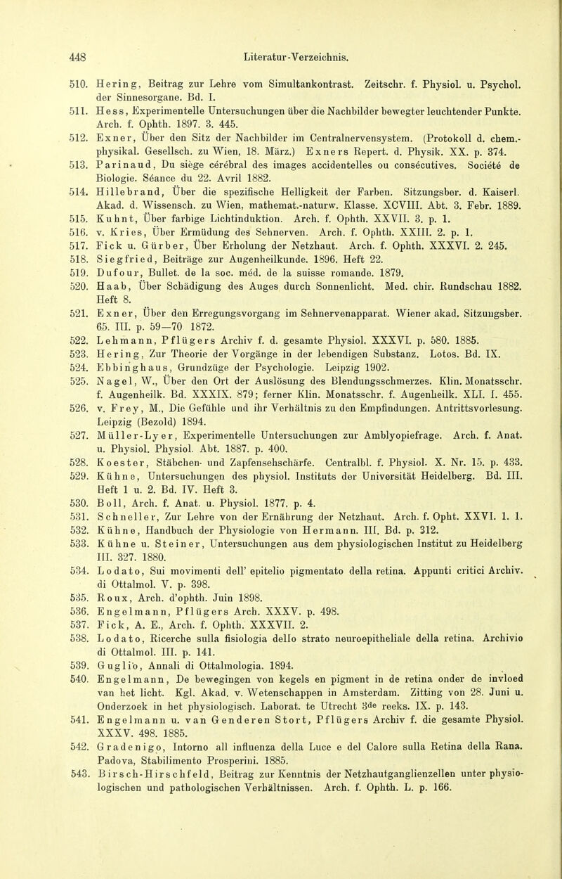 510. Hering, Beitrag zur Lehre vom Simultankontrast. Zeitschr. f. Physiol. u. Psychol. der Sinnesorgane. Bd. I. 511. Hess, Experimentelle Untersuchungen über die Nachbilder bewegter leuchtender Punkte. Arch. f. Ophth. 1897. 3. 445. 512. Exner, Uber den Sitz der Nachbilder im Centrainervensystem. (Protokoll d. chem.- physikal. Gesellsch. zu Wien, 18. März.) Exners Repert. d. Physik. XX. p. 374. 513. Parinaud, Du siege cerebral des Images accidentelles ou consöcutives. Sociötö de Biologie. Söance du 22. Avril 1882. 514. Hillebrand, Uber die spezifische Helligkeit der Farben. Sitzungsber. d. Kaiserl. Akad. d. Wissensch, zu Wien, mathemat.-naturw. Klasse. XCVIII. Abt. 3. Febr. 1889. 515. Kuhnt, Über farbige Lichtinduktion. Arch. f. Ophth. XXVIL 3. p. 1. 516. V. Kries, Über Ermüdung des Sehnerven. Arch. f. Ophth. XXlIl. 2. p. 1, 517. Eick u. Gürber, Über Erholung der Netzhaut. Arch. f. Ophth. XXXVL 2. 245. 518. Siegfried, Beiträge zur Augenheilkunde. 1896. Heft 22. 519. Dufour, Bullet, de la soc. med. de la suisse romande. 1879. 520. Ha ab. Über Schädigung des Auges durch Sonnenlicht. Med. chir. Rundschau 1882. Heft 8. 521. Exner, Über den Erregungsvorgang im Sehnervenapparat. Wiener akad. Sitzungsber. 65. III. p. 59—70 1872. 522. Lehmann, Pflügers Archiv f. d. gesamte Physiol. XXXVL p. 580. 1885. 523. Hering, Zur Theorie der Vorgänge in der lebendigen Substanz. Lotos. Bd. IX. 524. Ebbinghaus, Grundzüge der Psychologie. Leipzig 1902. 525. Nagel, W., Über den Ort der Auslösung des Blendungsschmerzes. Klin. Monatsschr. f. Augenheilk. Bd. XXXIX. 879; ferner Klin. Monatsschr. f. Augenheilk. XLI. I. 455. 526. v. Frey, M., Die Gefühle und ihr Verhältnis zu den Empfindungen. Antrittsvorlesung. Leipzig (Bezold) 1894. 527. Müller-Lyer, Experimentelle Untersuchungen zur Amblyopiefrage. Arch. f. Anat. u. Physiol. Physiol. Abt. 1887. p. 400. 528. K Oester, Stäbchen- und Zapfensehschärfe. Centralbl. f. Physiol. X. Nr. 15. p. 433. 529. Kühne, Untersuchungen des physiol. Instituts der Universität Heidelberg. Bd. III. Heft 1 u. 2. Bd. IV. Heft 3. 530. Boll, Arch. f. Anat. u. Physich 1877. p. 4. 581. Schneller, Zur Lehre von der Ernährung der Netzhaut. Arch. f. Opht. XXVI. 1. 1. 532. Kühne, Handbuch der Physiologie von Hermann. III. Bd. p. 312. 533. Kühne u. Steiner, Untersuchungen aus dem physiologischen Institut zu Heidelberg III. 327. 1880. 534. Lodato, Sui movimenti dell'epitelio pigmentato della retina. Appunti critici Archiv, di Ottalmol. V. p. 398. 635. Roux, Arch. d'ophth. Juin 1898. 536. Engelmann, Pflügers Arch. XXXV. p. 498. 537. Eick, A. E., Arch. f. Ophth. XXXVIL 2. 538. Lodato, Ricerche sulla fisiologia dello strato neuroepitheliale della retina. Archivio di Ottalmol. IIL p. 141. 539. Guglio, Annali di Ottalmologia. 1894. 540. Engelmann, De bewegingen von kegels en pigment in de retina onder de invloed van het licht. Kgl. Akad. v. Wetenschappen in Amsterdam. Zitting von 28. Juni u. Onderzoek in het physiologisch. Laborat. te Utrecht 3<Je reeks. IX. p. 143. 541. Engelmann u. van Genderen Stört, Pflügers Archiv f. die gesamte Physiol. XXXV. 498. 1885. 542. Gradenigo, Intorno all influenza della Luce e del Calore sulla Retina della Rana. Padova, Stabilimento Prosperini. 1885. 543. Birsch-Hirschfeld, Beitrag zur Kenntnis der Netzhautganglienzellen unter physio- logischen und pathologischen Verhältnissen. Arch. f. Ophth. L. p. 166.