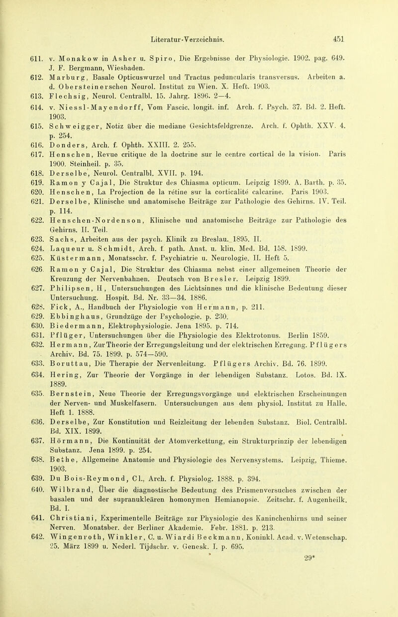 611. V. Monakow in Asher u. Spiro, Die Ergebnisse der Physiologie. 1902. pag. 649. J. F. Bergmann, Wiesbaden. 612. Marburg, Basale Opticuswurzel und Tractus peduncularis transversus. Arbeiten a. d. Obersteinerschen Neurol. Institut zu Wien. X. Heft. 1903. 613. Flechsig, Neurol. Centralbl. 15. Jahrg. 1896. 2-4. 614. V. Niessl-Mayendorff, Vom Fascic. longit. inf. Arch. f. Psych. .37. Bd. 2. Heft. 1908. 615. Schweigger, Notiz über die mediane Gesichtsfeldgrenze. Arch. f. Ophth. XXV. 4. p. 254. 616. Donders, Arch. f. Ophth. XXHI. 2. 255. 617. Henschen, Revue critique de la doctrine sur le centre cortical de la vision. Paris 1900. Steinheil. p. 35. 618. Derselbe', Neurol. Centralbl. XVII. p. 194. 619. Ramon y Cajal, Die Struktur des Chiasma opticum. Leipzig 1899. A.Barth, p. 35. 620. Henschen, La Projection de la retine sur la corticalite calcarine. Paris 1903. 621. Derselbe, Klinische und anatomische Beiträge zur Pathologie des Gehirns. IV. Teil, p. 114. 622. Henschen-Nordenson, Klinische und anatomische Beiträge zur Pathologie des Gehirns. II. Teil. 623. Sachs, Arbeiten aus der psych. Klinik zu Breslau. 1895. II. 624. Laqueur u. Schmidt, Arch. f. path. Anat. u. klin. Med. Bd. 158. 1899. 625. Küstermann, Monatsschr. f. Psychiatrie u. Neurologie. II. Heft 5. 626. Ramon y Cajal, Die Struktur des Chiasma nebst einer allgemeinen Theorie der Kreuzung der Nervenbahnen. Deutsch von Prester. Leipzig 1899. 627. Philipsen, H, Untersuchungen des Lichtsinnes und die klinische Bedeutung dieser Untersuchung. Hospit. Bd. Nr. 33—34. 1886. 628. Fick, A., Handbuch der Physiologie von Hermann, p. 211. 629. Ebbinghaus, Grundzüge der Psychologie, p. 230. 630. Biedermann, Elektrophysiologie. Jena 1895. p. 714. 631. Pflüger, Untersuchungen über die Physiologie des Elektrotonus. Berlin 1859. 632. Hermann , ZurTheorie der Erregungsleitung und der elektrischen Erregung. Pflügers . Archiv. Bd. 75. 1899. p. 574-590. 633. Boruttau, Die Therapie der Nervenleitung. Pflügers Archiv. Bd. 76. 1899. 634. Hering, Zur Theorie der Vorgänge in der lebendigen Substanz. Lotos. Bd. IX. 1889. 635. Bernstein, Neue Theorie der Erregungsvorgänge und elektrischen Erscheinungen der Nerven- und Muskelfasern. Untersuchungen aus dem physiol. Institut zu Halle. Heft 1. 1888. 636. Derselbe, Zur Konstitution und Reizleitung der lebenden Substanz. Biol. Centralbl. Bd. XIX. 1899. 637. Hörmann, Die Kontinuität der Atomverkettung, ein Strukturprinzip der lebendigen Substanz. Jena 1899. p. 254. 638. Bethe, Allgemeine Anatomie und Physiologie des Nervensystems. Leipzig, Thieme. 1903. 639. Du Bois-Reymond, CI., Arch. f. Physiolog. 1888. p. 894. 640. Wilbrand, Uber die diagnostische Bedeutung des Prismenversuches zwischen der basalen und der supranukleären homonymen Hemianopsie. Zeitschr. f. Augenheilk. Bd. I. 641. Christiani, Experimentelle Beiträge zur Physiologie des Kaninchenhirns und seiner Nerven. Monatsber. der Berliner Akademie. Febr. 1881. p. 213. 642. Wingenroth, Winkler, C. u. Wiardi Beckmann, Kouinkl. Acad. v. Wetenschap. 25. März 1899 u. Nederl. Tijdschr. v. Genesk. L p. 695. 29*