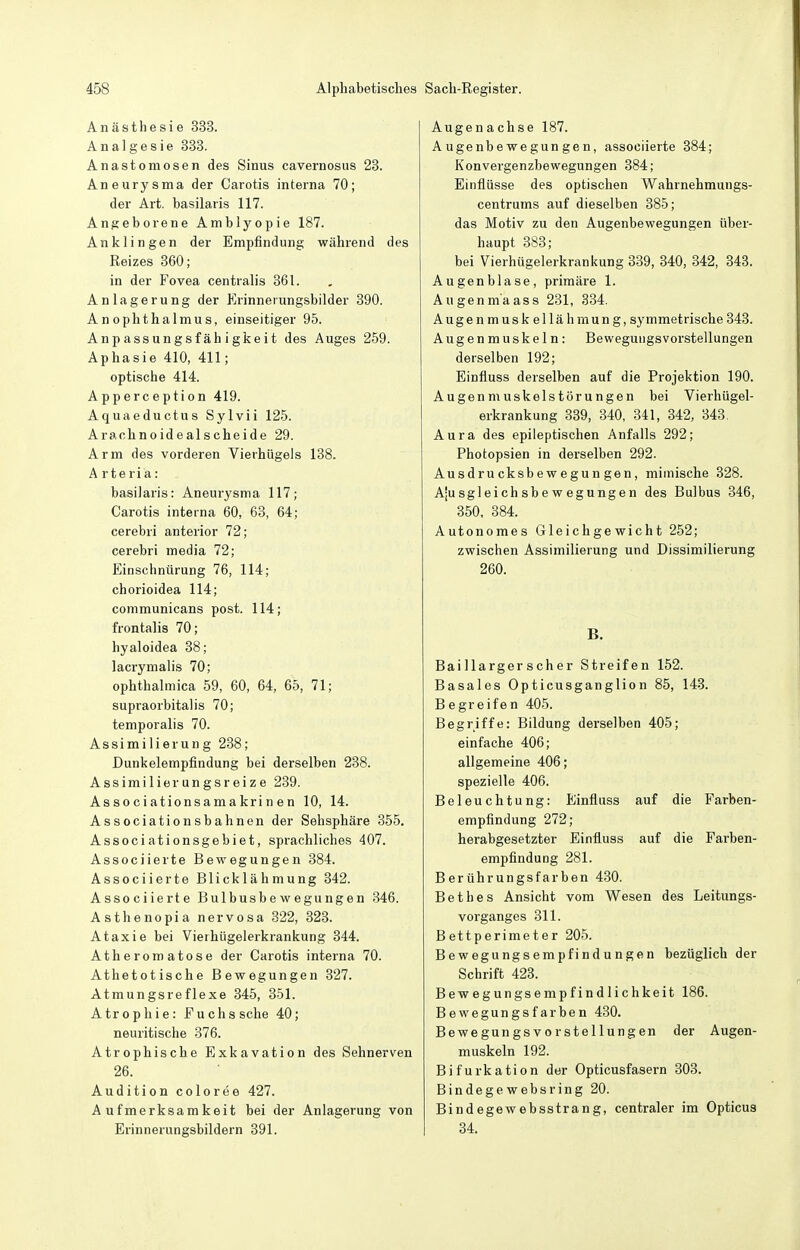 Anästhesie 333. Analgesie 333. Anastomosen des Sinus cavernosus 28. Aneurysma der Carotis interna 70; der Art. basilaris 117. Angeborene Amblyopie 187. Anklingen der Empfindung während des Reizes 360; in der Fovea centralis 361. Anlagerung der Erinnerungsbilder 390. Anoplithalmus, einseitiger 95. Anpassungsfähigkeit des Auges 259. Aphasie 410, 411; optische 414. Apperception 419. Aquaeductus Sylvii 125. Arachnoidealscheide 29. Arm des vorderen Vierhügels 138. A r t e ri a : basilaris: Aneurysma 117; Carotis interna 60, 63, 64; cerebri anterior 72; cerebri media 72; Einschnürung 76, 114; chorioidea 114; communicans post. 114; frontalis 70; hyaloidea 38; lacrymalis 70; ophthalmica 59, 60, 64, 65, 71; supraorbitalis 70; temporalis 70. Assimilierung 288; Dunkelempfindung bei derselben 238. Assimilierungsreize 239. Associationsamakrinen 10, 14. Associationsbahnen der Sehsphäre 855. Associationsgebiet, sprachliches 407. Associierte Bewegungen 384. Associierte Blicklähmung 342. Associierte Bulbusbewegungen 346. Asthenopia nervosa 322, 323. Ataxie bei Vierhügelerkrankung 344. Atherom atose der Carotis interna 70. Athetotische Bewegungen 327. Atmungsreflexe 345, 351. Atrophie: Fuchs sehe 40; neuritische 376. Atrophische Exkavation des Sehnerven 26. Audition coloree 427. Aufmerksamkeit bei der Anlagerung von Erinnerungsbildern 391. Augenachse 187. Augenbewegungen, associierte 384; Konvergenzbewegungen 384; Einflüsse des optischen Wahrnehmungs- centrums auf dieselben 385; das Motiv zu den Augenbewegungen über- haupt 383; bei Vierhügelerkrankung 339, 340, 342, 343. Au gen blase, primäre 1. Augenm'aass 231, 384. Auge nmUSkellähmung, symmetrische 343. Augenmuskeln: Beweguugs Vorstellungen derselben 192; Einfluss derselben auf die Projektion 190. Augenmuskelstörungen bei Vierhügel- erkrankung 339, 340, 341, 842, 343, Aura des epileptischen Anfalls 292; Photopsien in derselben 292. Ausdrucksbewegungen, mimische 328. Ajusgleichsbewegungen des Bulbus 346, 350, 384. Autonomes Gleichgewicht 252; zwischen Assimilierung und Dissimilierung 260. B. Baillargerscher Streifen 152. Basales Opticusganglion 85, 143. Begreifen 405. Begriffe: Bildung derselben 405; einfache 406; allgemeine 406; spezielle 406. Beleuchtung: Einfluss auf die Farben- empflndung 272; herabgesetzter Einfluss auf die Farben- empfindung 281. Berührungsfarben 480. Bethes Ansicht vom Wesen des Leitungs- vorganges 811. Bettperimeter 205. Bewegungsempfindungen bezüglich der Schrift 423. Bewegungsempfindlichkeit 186. Bewegungsfarben 430. Bewegungsvorstellungen der Augen- muskeln 192. Bifurkation der Opticusfasern 308. Bindegewebs ring 20. Bindegewebsstrang, centraler im Opticus 34.