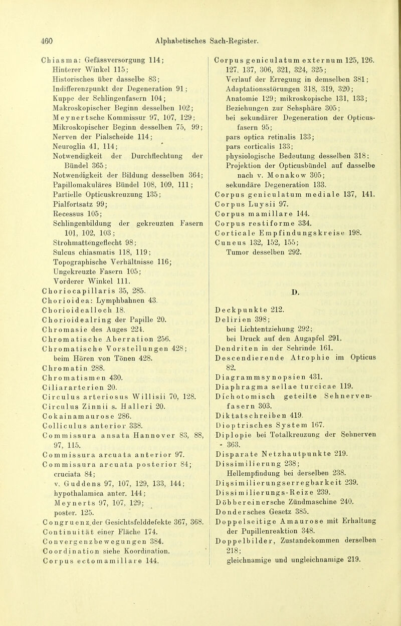 Chiasma: Gefässversörgung 114; Hinterer Winkel 115; Historisches über dasselbe 83; Indifferenzpunkt der Degeneration 91; Kuppe der Schlingenfasern 104; Makroskopischer Beginn desselben 102; Meynertsche Kommissur 97, 107, 129; Mikroskopischer Beginn desselben 75, 99; Nerven der Piaischeide 114; Neuroglia 41, 114; Notwendigkeit der Durchflechtung der Bündel 365; Notwendigkeit der Bildung desselben 864; Papillomakuläres Bündel 108, 109, III; Partielle Opticuskreuzung 135; Pialfortsatz 99; Recessus 105; Schlingenbildung der gekreuzten Fasern 101, 102, 103; Strohmattengeüecht 98; Sulcus chiasmatis 118, 119; Topographische Verhältnisse 116; üngekreuzte Fasern 105; Vorderer Winkel III. Ch0 ri0capillaris 85, 285. Chorioidea: Lymphbahnen 43. Chorioidealloch 18. Chorioidealring der Papille 20. Chromasie des Auges 224. Chromatische Aberration 256. Chromatische Vorstellungen 428; beim Hören von Tönen 428. Chromatin 288. Chromatismen 430. Ciliararterien 20. Circulus arteriosus WiUisii 70, 128. Circulus Zinnii s. Halleri 20. Cokainamaurose 286. Colliculus anterior 838. Commissura ansata Hannover 88, 88, 97, 115. Commissura arcuata anterior 97. Commissura arcuata posterior 84; cruciata 84; v. Guddens 97, 107, 129, 133, 144; hypothalamica anter. 144; Meynerts 97, 107, 129; poster. 125. Congruenz.der Gesichtsfelddefekte 367, 368. Continuität einer Fläche 174. Convergenzbewegungen 384. Coordination siehe Koordination. Corpus ectomamillare 144. Corpus geniculatum externum 125, 126. 127, 137, 306, 321, 324, 325; Verlauf der Erregung in demselben 381; Adaptationsstörungen 318, 319, 320; Anatomie 129; mikroskopische 131, 133; Beziehungen zur Sehsphäre 305; bei sekundärer Degeneration der Opticus- fasern 95; pars optica retinalis 133; pars corticalis 138; physiologische Bedeutung desselben 318; Projektion der Opticusbündel auf dasselbe nach V. Monakow 305; sekundäre Degeneration 133. Corpus geniculatum mediale 137, 141. Corpus Luysii 97. Corpus mamillare 144. Corpus restiforme 334. Corticale Empfindungskreise 198. Cuneus 132, 152, 155; Tumor desselben 292. D. Deckpunkte 212. Delirien 398; bei Lichtentziehung 292; bei Druck auf den Augapfel 291. Dendriten in der Sehrinde 161. Descendierende Atrophie im Opticus 82. Diagrammsynopsien 431. Diaphragma sellae turcicae 119. Dichoto misch geteilte Sehnerven- fasern 303. Diktatschreiben 419. Dioptrisches System 167. Diplopie bei Totalkreuzung der Sehnerven - 863. Disparate Netzhautpunkte 219. Dissimilierung 238; Hellempfindung bei derselben 238. Digsimilierungserregbarkeit 239. Dissi m i lierungs-Reize 239. Döb herein ersehe Zündmaschine 240. Dondersches Gesetz 885. Doppelseitige Amaurose mit Erhaltung der Pupillenreaktion 348. Doppelbilder, Zustandekommen derselben 218; gleichnamige und ungleichnamige 219.