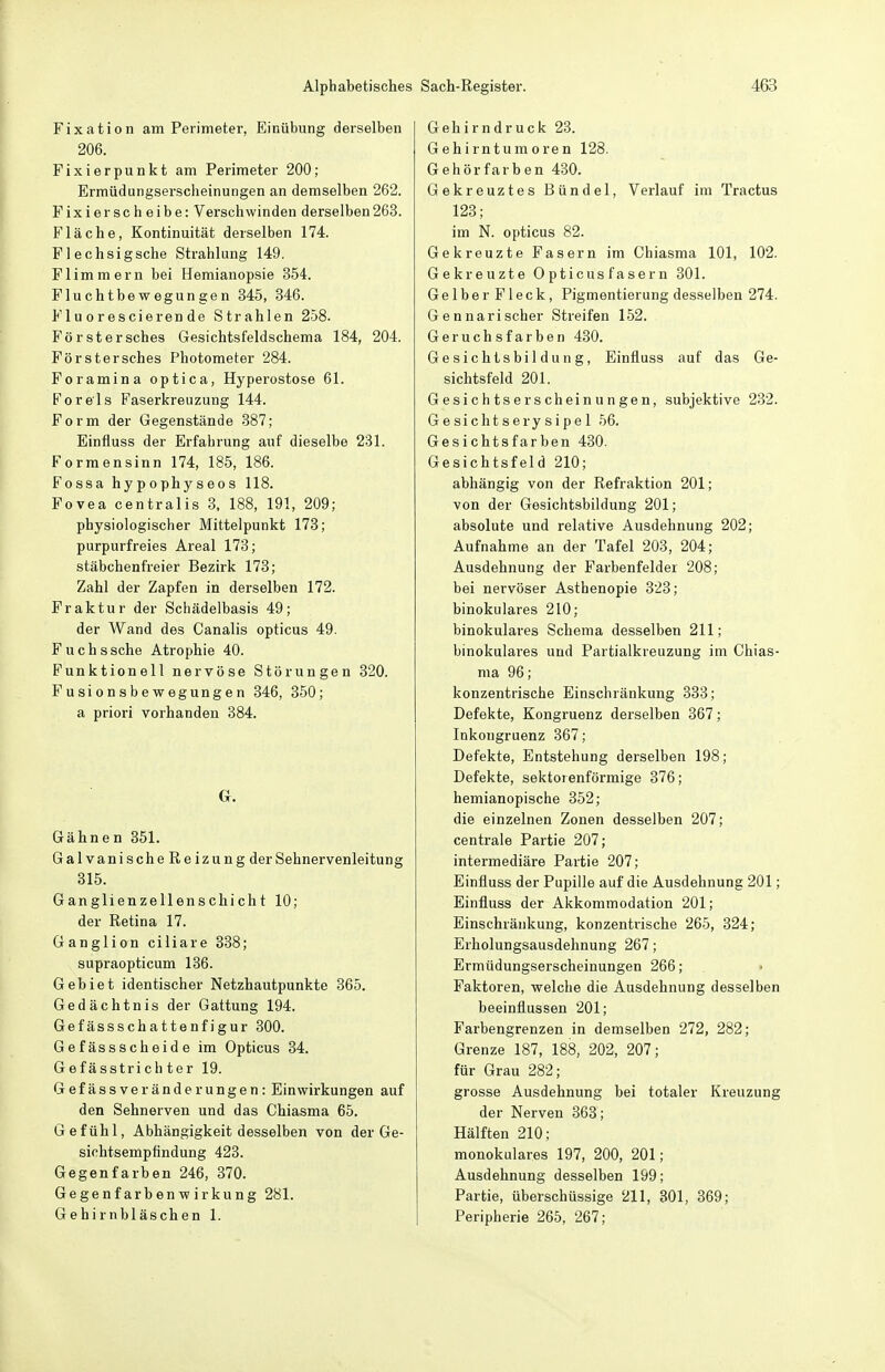 Fixation am Perimeter, Einübung derselben 206. Fixierpunkt am Perimeter 200; Ermüdungserscheinungen an demselben 262. Fixierscheibe: Verschwinden derselben263. Fläche, Kontinuität derselben 174. Flechsigsche Strahlung 149. Flimmern bei Hemianopsie 354. Fluchtbewegungen 845, 346. Fluorescierende Strahlen 258. Förstersches Gesichtsfeldschema 184, 204. Förstersches Photometer 284. Foramina optica, Hyperostose 61. Foreis Faserkreuzung 144. Form der Gegenstände 387; Einfluss der Erfahrung auf dieselbe 231. Formensinn 174, 185, 186. Fossa hypophyseos 118. Fovea centralis 3, 188, 191, 209; physiologischer Mittelpunkt 173; purpurfreies Areal 173; stäbchenfreier Bezirk 173; Zahl der Zapfen in derselben 172. Fraktur der Schädelbasis 49; der Wand des Canalis opticus 49. Fuchssche Atrophie 40. Funktionell nervöse Störungen 320. Fusionsbewegungen 346, 350; a priori vorhanden 384. G. Gähnen 351. GalvanischeReizung der Sehnervenleitung 315. Ganglienzellenschicht 10; der Retina 17. Ganglion ciliare 338; supraopticum 136. Gebiet identischer Netzhautpunkte 365. Gedächtnis der Gattung 194. Gefässschattenfigur 300. Gefässscheide im Opticus 34. Gefässtrichter 19. Gefässveränderungen: Einwirkungen auf den Sehnerven und das Chiasma 65. Gefühl, Abhängigkeit desselben von der Ge- sichtsempfindung 423. Gegenfarben 246, 370. Gegenfarbenwirkung 281. Gehirnbläschen 1. Gehirndruck 23. Gehirntumoren 128. Gehörfarben 430. Gekreuztes Bündel, Verlauf im Tractus 123; im N. opticus 82. Gekreuzte Fasern im Chiasma 101, 102. Gekreuzte Opticusfasern 301. Gelber Fleck, Pigmentierung desselben 274. Gennarischer Streifen 152. Geruchsfarben 430. Gesichtsbildung, Einfluss auf das Ge- sichtsfeld 201. Gesichtserscheinungen, subjektive 232. G e sicht sery sipe 1 56. Gesichtsfarben 430. Gesichtsfeld 210; abhängig von der Refraktion 201; von der Gesichtsbildung 201; absolute und relative Ausdehnung 202; Aufnahme an der Tafel 203, 204; Ausdehnung der Farbenfelder 208; bei nervöser Asthenopie 323; binokulares 210; binokulares Schema desselben 211; binokulares und Partialkreuzung im Chias- ma 96; konzentrische Einschränkung 333; Defekte, Kongruenz dei-selben 367; Inkongruenz 367; Defekte, Entstehung derselben 198; Defekte, sektorenförmige 376; hemianopische 352; die einzelnen Zonen desselben 207; centrale Partie 207; intermediäre Partie 207; Einfluss der Pupille auf die Ausdehnung 201; Einfluss der Akkommodation 201; Einschränkung, konzentrische 265, 324; Erholungsausdehnung 267; Ermüdungserscheinungen 266; • Faktoren, welche die Ausdehnung desselben beeinflussen 201; Farbengrenzen in demselben 272, 282; Grenze 187, 188, 202, 207; für Grau 282; grosse Ausdehnung bei totaler Kreuzung der Nerven 363; Hälften 210; monokulares 197, 200, 201; Ausdehnung desselben 199; Partie, überschüssige 211, 301, 369; Peripherie 265, 267;